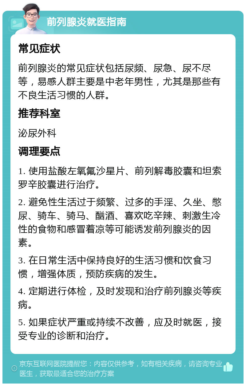 前列腺炎就医指南 常见症状 前列腺炎的常见症状包括尿频、尿急、尿不尽等，易感人群主要是中老年男性，尤其是那些有不良生活习惯的人群。 推荐科室 泌尿外科 调理要点 1. 使用盐酸左氧氟沙星片、前列解毒胶囊和坦索罗辛胶囊进行治疗。 2. 避免性生活过于频繁、过多的手淫、久坐、憋尿、骑车、骑马、酗酒、喜欢吃辛辣、刺激生冷性的食物和感冒着凉等可能诱发前列腺炎的因素。 3. 在日常生活中保持良好的生活习惯和饮食习惯，增强体质，预防疾病的发生。 4. 定期进行体检，及时发现和治疗前列腺炎等疾病。 5. 如果症状严重或持续不改善，应及时就医，接受专业的诊断和治疗。