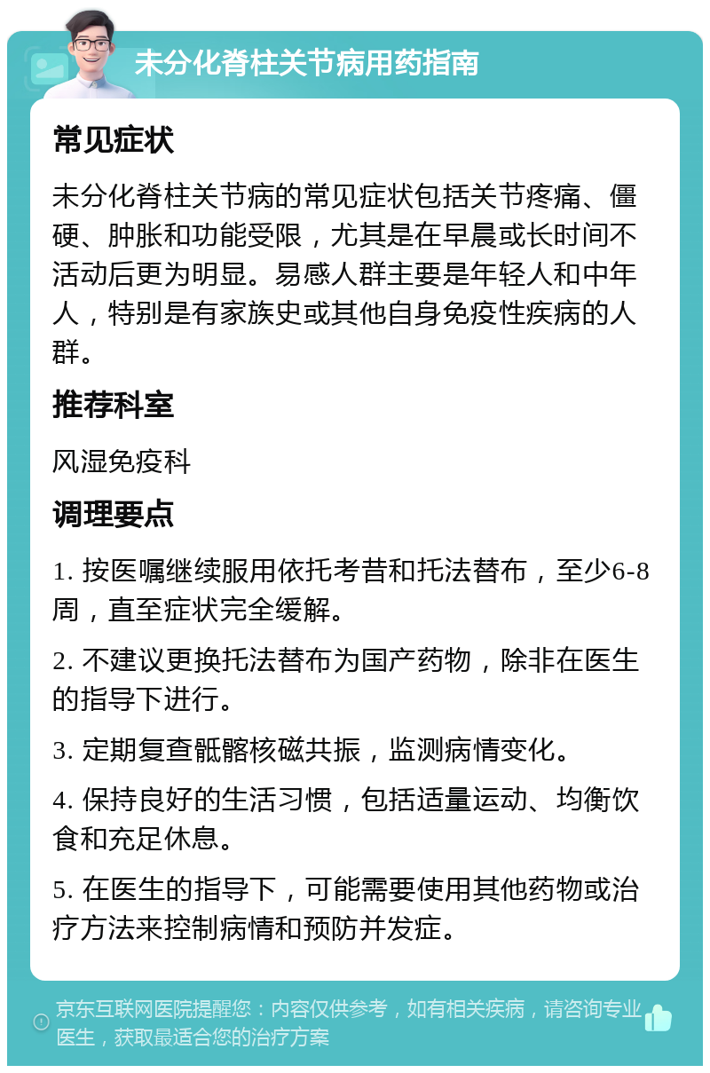 未分化脊柱关节病用药指南 常见症状 未分化脊柱关节病的常见症状包括关节疼痛、僵硬、肿胀和功能受限，尤其是在早晨或长时间不活动后更为明显。易感人群主要是年轻人和中年人，特别是有家族史或其他自身免疫性疾病的人群。 推荐科室 风湿免疫科 调理要点 1. 按医嘱继续服用依托考昔和托法替布，至少6-8周，直至症状完全缓解。 2. 不建议更换托法替布为国产药物，除非在医生的指导下进行。 3. 定期复查骶髂核磁共振，监测病情变化。 4. 保持良好的生活习惯，包括适量运动、均衡饮食和充足休息。 5. 在医生的指导下，可能需要使用其他药物或治疗方法来控制病情和预防并发症。