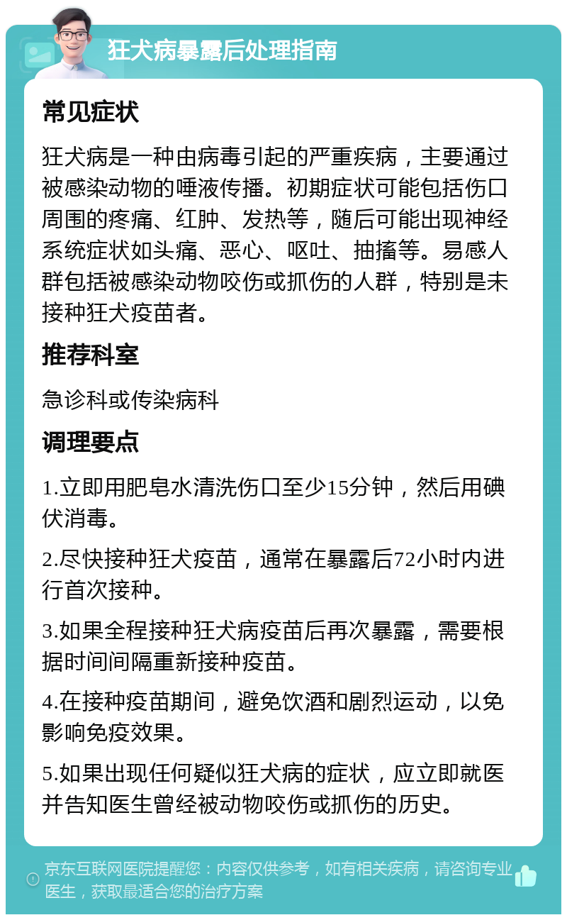 狂犬病暴露后处理指南 常见症状 狂犬病是一种由病毒引起的严重疾病，主要通过被感染动物的唾液传播。初期症状可能包括伤口周围的疼痛、红肿、发热等，随后可能出现神经系统症状如头痛、恶心、呕吐、抽搐等。易感人群包括被感染动物咬伤或抓伤的人群，特别是未接种狂犬疫苗者。 推荐科室 急诊科或传染病科 调理要点 1.立即用肥皂水清洗伤口至少15分钟，然后用碘伏消毒。 2.尽快接种狂犬疫苗，通常在暴露后72小时内进行首次接种。 3.如果全程接种狂犬病疫苗后再次暴露，需要根据时间间隔重新接种疫苗。 4.在接种疫苗期间，避免饮酒和剧烈运动，以免影响免疫效果。 5.如果出现任何疑似狂犬病的症状，应立即就医并告知医生曾经被动物咬伤或抓伤的历史。