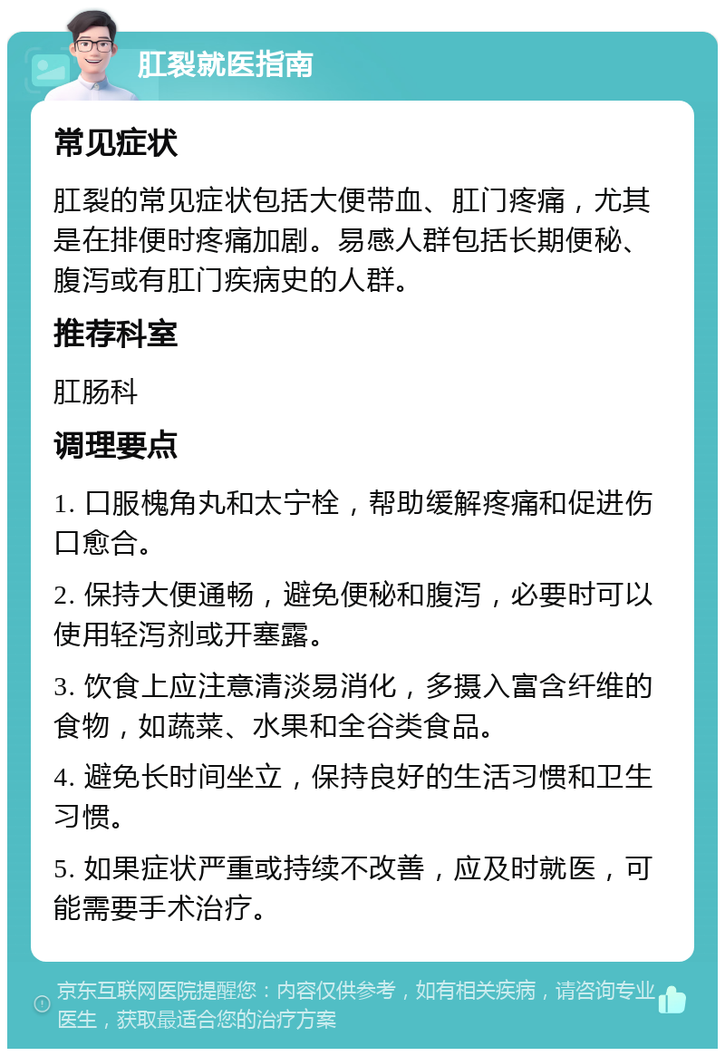 肛裂就医指南 常见症状 肛裂的常见症状包括大便带血、肛门疼痛，尤其是在排便时疼痛加剧。易感人群包括长期便秘、腹泻或有肛门疾病史的人群。 推荐科室 肛肠科 调理要点 1. 口服槐角丸和太宁栓，帮助缓解疼痛和促进伤口愈合。 2. 保持大便通畅，避免便秘和腹泻，必要时可以使用轻泻剂或开塞露。 3. 饮食上应注意清淡易消化，多摄入富含纤维的食物，如蔬菜、水果和全谷类食品。 4. 避免长时间坐立，保持良好的生活习惯和卫生习惯。 5. 如果症状严重或持续不改善，应及时就医，可能需要手术治疗。