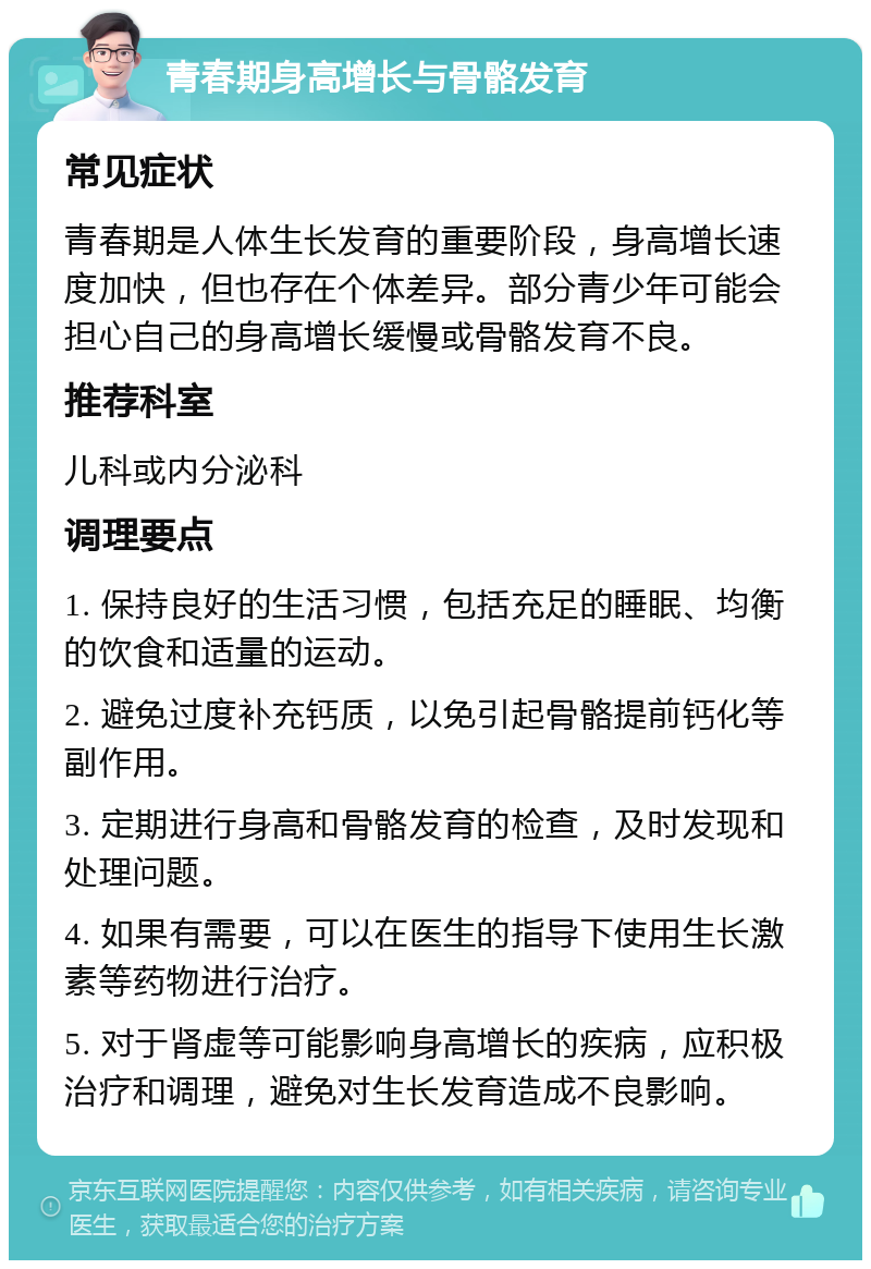 青春期身高增长与骨骼发育 常见症状 青春期是人体生长发育的重要阶段，身高增长速度加快，但也存在个体差异。部分青少年可能会担心自己的身高增长缓慢或骨骼发育不良。 推荐科室 儿科或内分泌科 调理要点 1. 保持良好的生活习惯，包括充足的睡眠、均衡的饮食和适量的运动。 2. 避免过度补充钙质，以免引起骨骼提前钙化等副作用。 3. 定期进行身高和骨骼发育的检查，及时发现和处理问题。 4. 如果有需要，可以在医生的指导下使用生长激素等药物进行治疗。 5. 对于肾虚等可能影响身高增长的疾病，应积极治疗和调理，避免对生长发育造成不良影响。