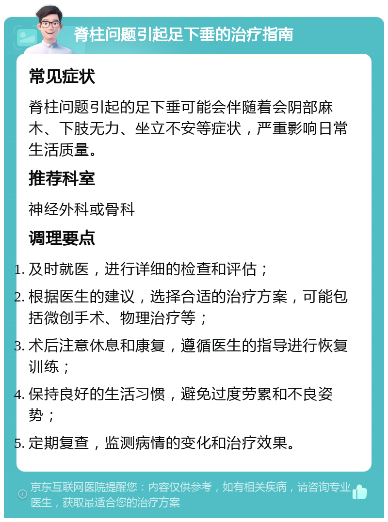 脊柱问题引起足下垂的治疗指南 常见症状 脊柱问题引起的足下垂可能会伴随着会阴部麻木、下肢无力、坐立不安等症状，严重影响日常生活质量。 推荐科室 神经外科或骨科 调理要点 及时就医，进行详细的检查和评估； 根据医生的建议，选择合适的治疗方案，可能包括微创手术、物理治疗等； 术后注意休息和康复，遵循医生的指导进行恢复训练； 保持良好的生活习惯，避免过度劳累和不良姿势； 定期复查，监测病情的变化和治疗效果。