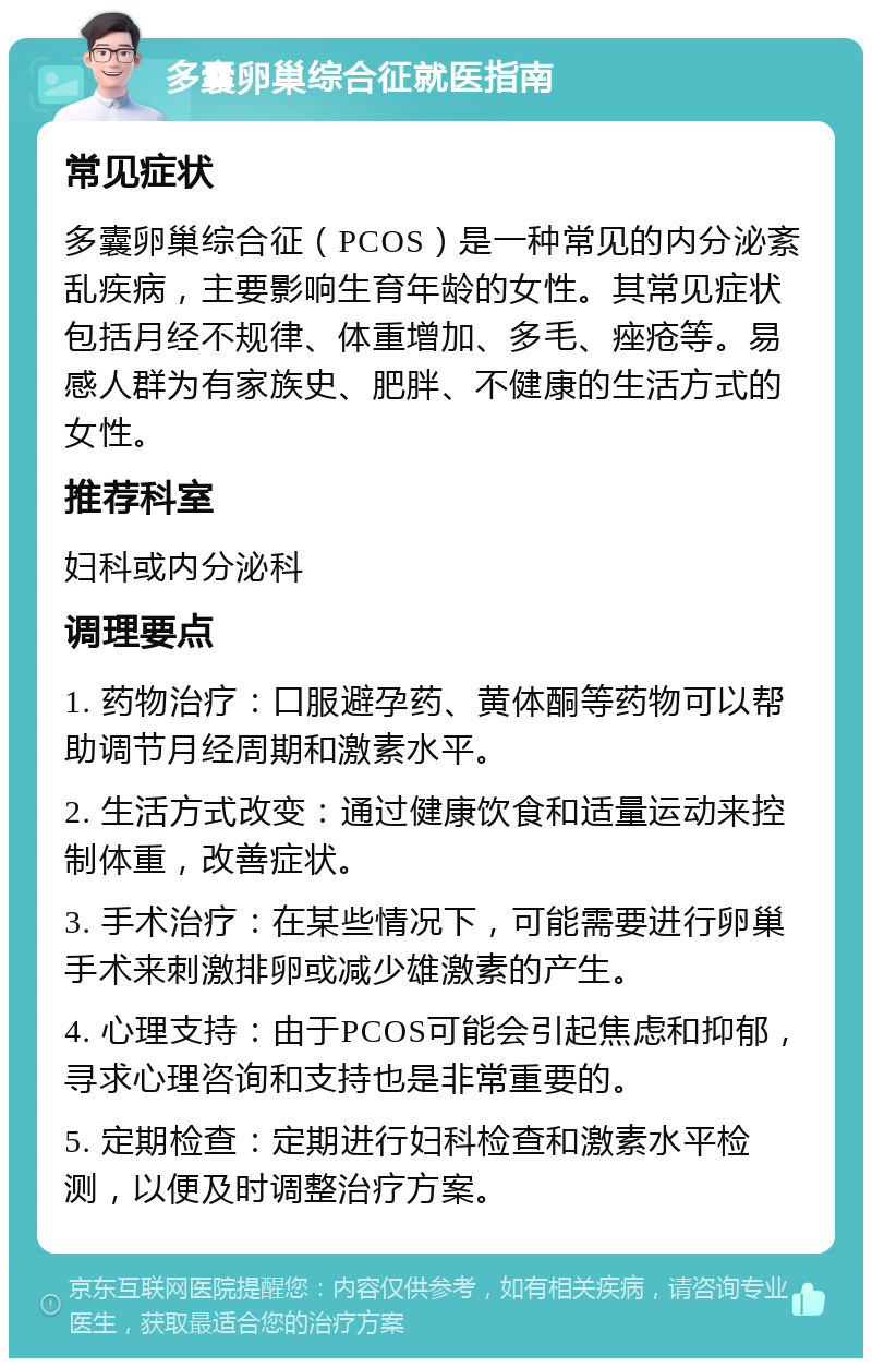 多囊卵巢综合征就医指南 常见症状 多囊卵巢综合征（PCOS）是一种常见的内分泌紊乱疾病，主要影响生育年龄的女性。其常见症状包括月经不规律、体重增加、多毛、痤疮等。易感人群为有家族史、肥胖、不健康的生活方式的女性。 推荐科室 妇科或内分泌科 调理要点 1. 药物治疗：口服避孕药、黄体酮等药物可以帮助调节月经周期和激素水平。 2. 生活方式改变：通过健康饮食和适量运动来控制体重，改善症状。 3. 手术治疗：在某些情况下，可能需要进行卵巢手术来刺激排卵或减少雄激素的产生。 4. 心理支持：由于PCOS可能会引起焦虑和抑郁，寻求心理咨询和支持也是非常重要的。 5. 定期检查：定期进行妇科检查和激素水平检测，以便及时调整治疗方案。