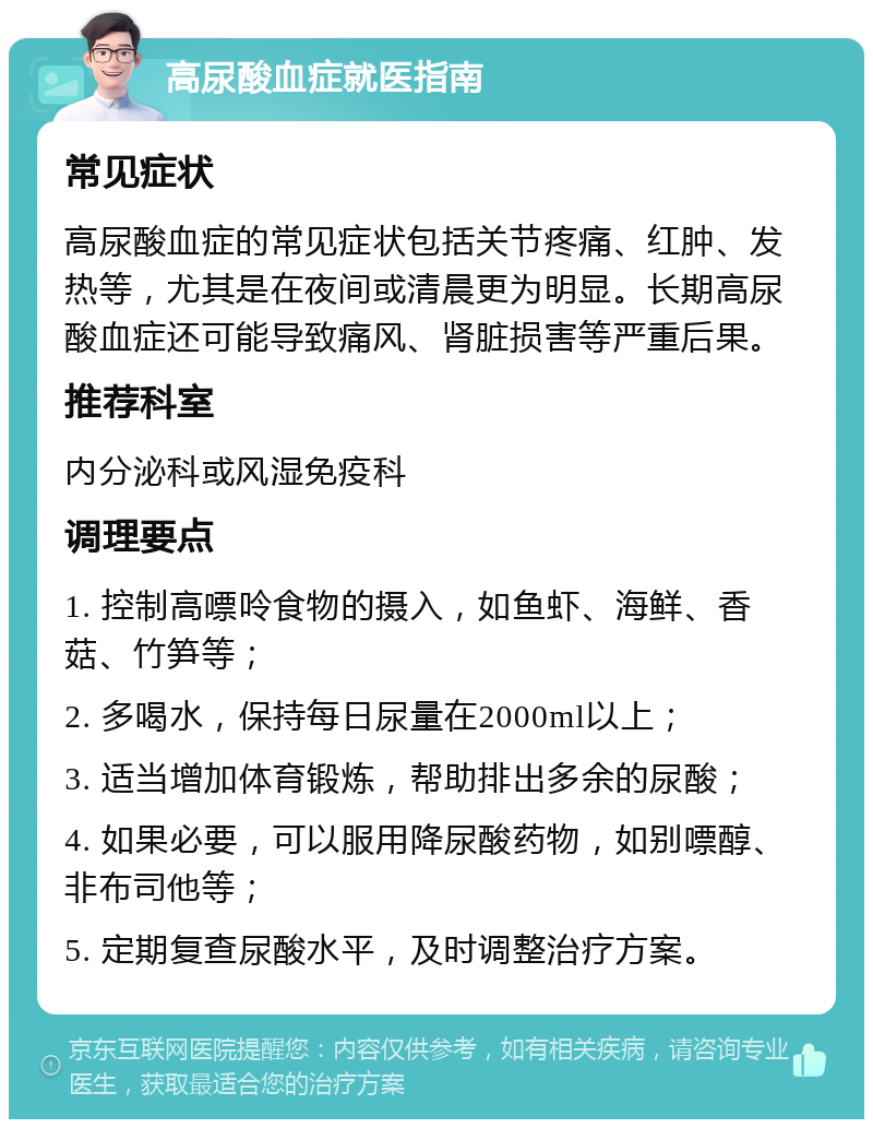 高尿酸血症就医指南 常见症状 高尿酸血症的常见症状包括关节疼痛、红肿、发热等，尤其是在夜间或清晨更为明显。长期高尿酸血症还可能导致痛风、肾脏损害等严重后果。 推荐科室 内分泌科或风湿免疫科 调理要点 1. 控制高嘌呤食物的摄入，如鱼虾、海鲜、香菇、竹笋等； 2. 多喝水，保持每日尿量在2000ml以上； 3. 适当增加体育锻炼，帮助排出多余的尿酸； 4. 如果必要，可以服用降尿酸药物，如别嘌醇、非布司他等； 5. 定期复查尿酸水平，及时调整治疗方案。