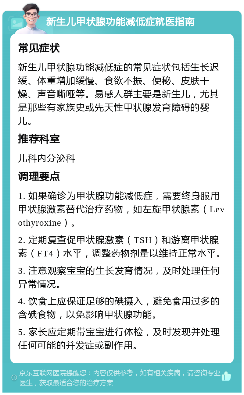 新生儿甲状腺功能减低症就医指南 常见症状 新生儿甲状腺功能减低症的常见症状包括生长迟缓、体重增加缓慢、食欲不振、便秘、皮肤干燥、声音嘶哑等。易感人群主要是新生儿，尤其是那些有家族史或先天性甲状腺发育障碍的婴儿。 推荐科室 儿科内分泌科 调理要点 1. 如果确诊为甲状腺功能减低症，需要终身服用甲状腺激素替代治疗药物，如左旋甲状腺素（Levothyroxine）。 2. 定期复查促甲状腺激素（TSH）和游离甲状腺素（FT4）水平，调整药物剂量以维持正常水平。 3. 注意观察宝宝的生长发育情况，及时处理任何异常情况。 4. 饮食上应保证足够的碘摄入，避免食用过多的含碘食物，以免影响甲状腺功能。 5. 家长应定期带宝宝进行体检，及时发现并处理任何可能的并发症或副作用。