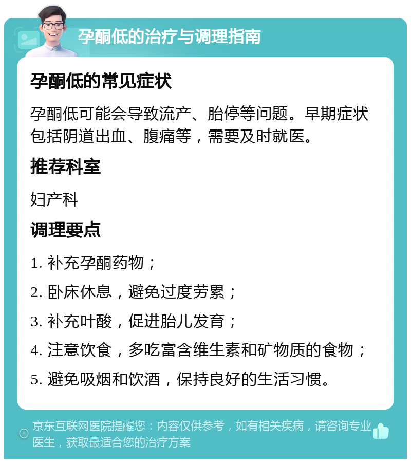 孕酮低的治疗与调理指南 孕酮低的常见症状 孕酮低可能会导致流产、胎停等问题。早期症状包括阴道出血、腹痛等，需要及时就医。 推荐科室 妇产科 调理要点 1. 补充孕酮药物； 2. 卧床休息，避免过度劳累； 3. 补充叶酸，促进胎儿发育； 4. 注意饮食，多吃富含维生素和矿物质的食物； 5. 避免吸烟和饮酒，保持良好的生活习惯。