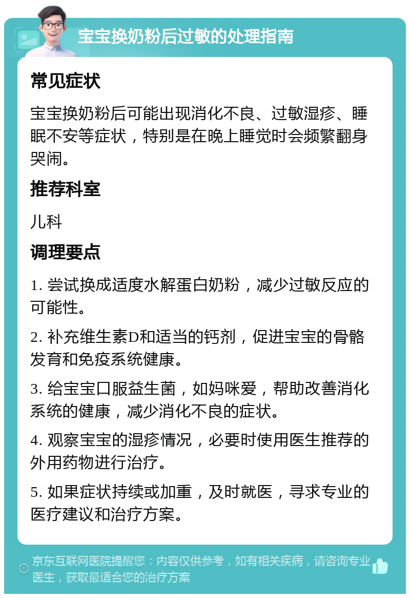 宝宝换奶粉后过敏的处理指南 常见症状 宝宝换奶粉后可能出现消化不良、过敏湿疹、睡眠不安等症状，特别是在晚上睡觉时会频繁翻身哭闹。 推荐科室 儿科 调理要点 1. 尝试换成适度水解蛋白奶粉，减少过敏反应的可能性。 2. 补充维生素D和适当的钙剂，促进宝宝的骨骼发育和免疫系统健康。 3. 给宝宝口服益生菌，如妈咪爱，帮助改善消化系统的健康，减少消化不良的症状。 4. 观察宝宝的湿疹情况，必要时使用医生推荐的外用药物进行治疗。 5. 如果症状持续或加重，及时就医，寻求专业的医疗建议和治疗方案。