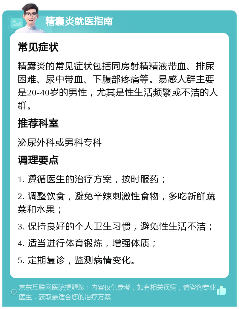 精囊炎就医指南 常见症状 精囊炎的常见症状包括同房射精精液带血、排尿困难、尿中带血、下腹部疼痛等。易感人群主要是20-40岁的男性，尤其是性生活频繁或不洁的人群。 推荐科室 泌尿外科或男科专科 调理要点 1. 遵循医生的治疗方案，按时服药； 2. 调整饮食，避免辛辣刺激性食物，多吃新鲜蔬菜和水果； 3. 保持良好的个人卫生习惯，避免性生活不洁； 4. 适当进行体育锻炼，增强体质； 5. 定期复诊，监测病情变化。