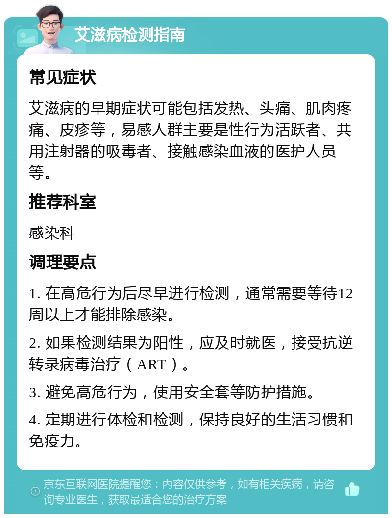 艾滋病检测指南 常见症状 艾滋病的早期症状可能包括发热、头痛、肌肉疼痛、皮疹等，易感人群主要是性行为活跃者、共用注射器的吸毒者、接触感染血液的医护人员等。 推荐科室 感染科 调理要点 1. 在高危行为后尽早进行检测，通常需要等待12周以上才能排除感染。 2. 如果检测结果为阳性，应及时就医，接受抗逆转录病毒治疗（ART）。 3. 避免高危行为，使用安全套等防护措施。 4. 定期进行体检和检测，保持良好的生活习惯和免疫力。