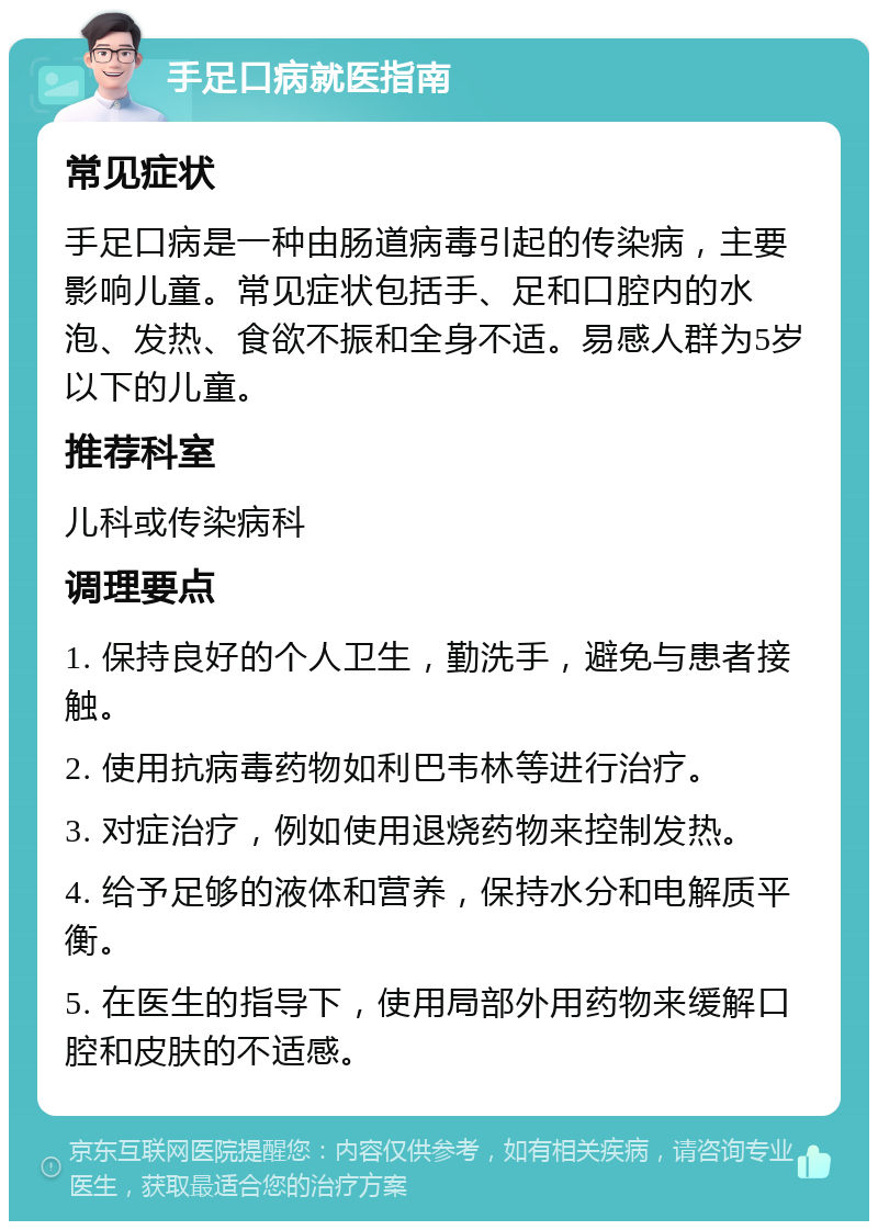 手足口病就医指南 常见症状 手足口病是一种由肠道病毒引起的传染病，主要影响儿童。常见症状包括手、足和口腔内的水泡、发热、食欲不振和全身不适。易感人群为5岁以下的儿童。 推荐科室 儿科或传染病科 调理要点 1. 保持良好的个人卫生，勤洗手，避免与患者接触。 2. 使用抗病毒药物如利巴韦林等进行治疗。 3. 对症治疗，例如使用退烧药物来控制发热。 4. 给予足够的液体和营养，保持水分和电解质平衡。 5. 在医生的指导下，使用局部外用药物来缓解口腔和皮肤的不适感。