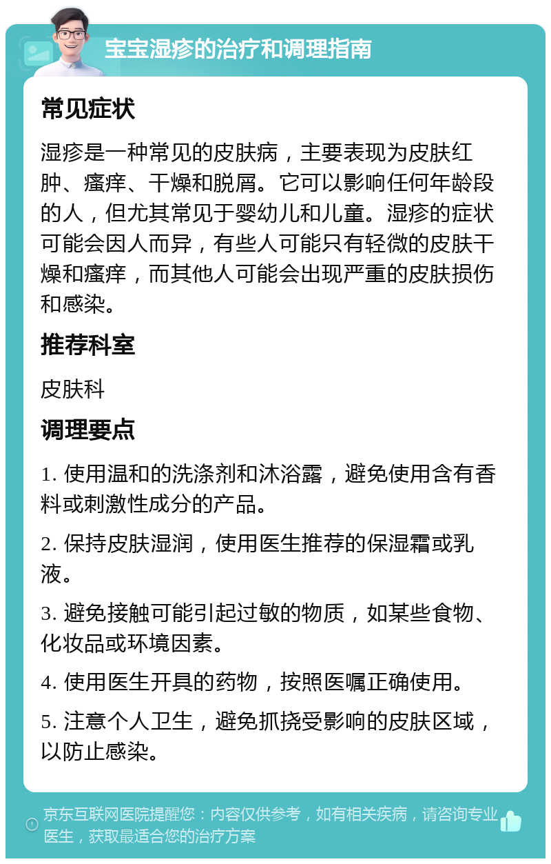 宝宝湿疹的治疗和调理指南 常见症状 湿疹是一种常见的皮肤病，主要表现为皮肤红肿、瘙痒、干燥和脱屑。它可以影响任何年龄段的人，但尤其常见于婴幼儿和儿童。湿疹的症状可能会因人而异，有些人可能只有轻微的皮肤干燥和瘙痒，而其他人可能会出现严重的皮肤损伤和感染。 推荐科室 皮肤科 调理要点 1. 使用温和的洗涤剂和沐浴露，避免使用含有香料或刺激性成分的产品。 2. 保持皮肤湿润，使用医生推荐的保湿霜或乳液。 3. 避免接触可能引起过敏的物质，如某些食物、化妆品或环境因素。 4. 使用医生开具的药物，按照医嘱正确使用。 5. 注意个人卫生，避免抓挠受影响的皮肤区域，以防止感染。