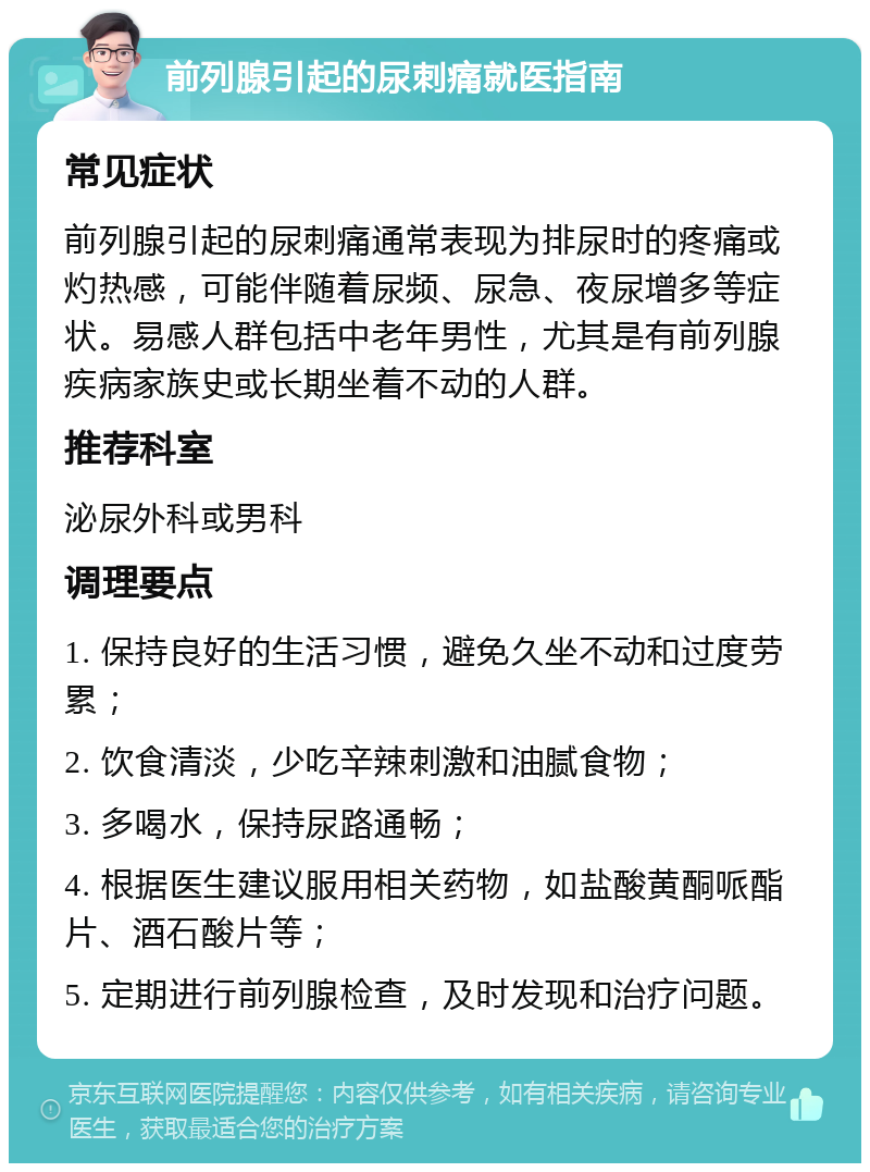 前列腺引起的尿刺痛就医指南 常见症状 前列腺引起的尿刺痛通常表现为排尿时的疼痛或灼热感，可能伴随着尿频、尿急、夜尿增多等症状。易感人群包括中老年男性，尤其是有前列腺疾病家族史或长期坐着不动的人群。 推荐科室 泌尿外科或男科 调理要点 1. 保持良好的生活习惯，避免久坐不动和过度劳累； 2. 饮食清淡，少吃辛辣刺激和油腻食物； 3. 多喝水，保持尿路通畅； 4. 根据医生建议服用相关药物，如盐酸黄酮哌酯片、酒石酸片等； 5. 定期进行前列腺检查，及时发现和治疗问题。