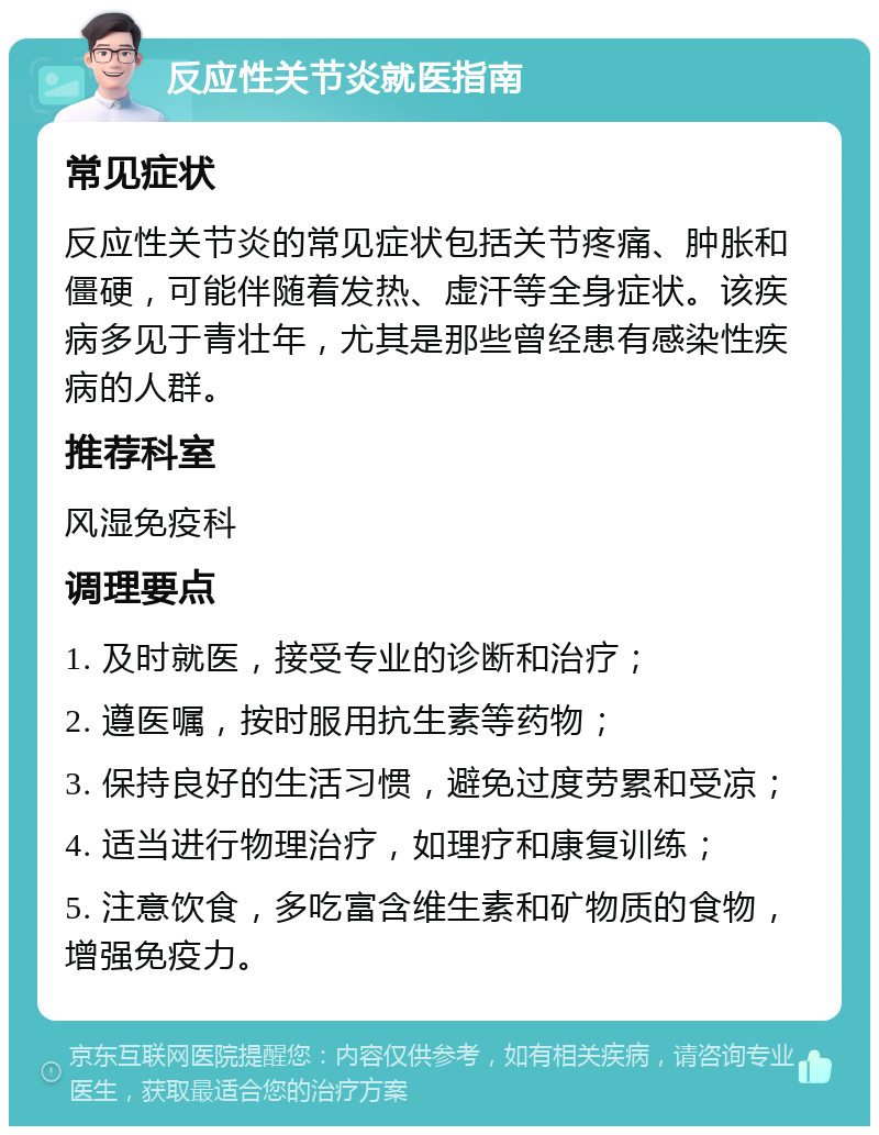 反应性关节炎就医指南 常见症状 反应性关节炎的常见症状包括关节疼痛、肿胀和僵硬，可能伴随着发热、虚汗等全身症状。该疾病多见于青壮年，尤其是那些曾经患有感染性疾病的人群。 推荐科室 风湿免疫科 调理要点 1. 及时就医，接受专业的诊断和治疗； 2. 遵医嘱，按时服用抗生素等药物； 3. 保持良好的生活习惯，避免过度劳累和受凉； 4. 适当进行物理治疗，如理疗和康复训练； 5. 注意饮食，多吃富含维生素和矿物质的食物，增强免疫力。