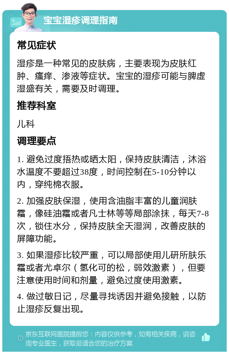 宝宝湿疹调理指南 常见症状 湿疹是一种常见的皮肤病，主要表现为皮肤红肿、瘙痒、渗液等症状。宝宝的湿疹可能与脾虚湿盛有关，需要及时调理。 推荐科室 儿科 调理要点 1. 避免过度捂热或晒太阳，保持皮肤清洁，沐浴水温度不要超过38度，时间控制在5-10分钟以内，穿纯棉衣服。 2. 加强皮肤保湿，使用含油脂丰富的儿童润肤霜，像硅油霜或者凡士林等等局部涂抹，每天7-8次，锁住水分，保持皮肤全天湿润，改善皮肤的屏障功能。 3. 如果湿疹比较严重，可以局部使用儿研所肤乐霜或者尤卓尔（氢化可的松，弱效激素），但要注意使用时间和剂量，避免过度使用激素。 4. 做过敏日记，尽量寻找诱因并避免接触，以防止湿疹反复出现。