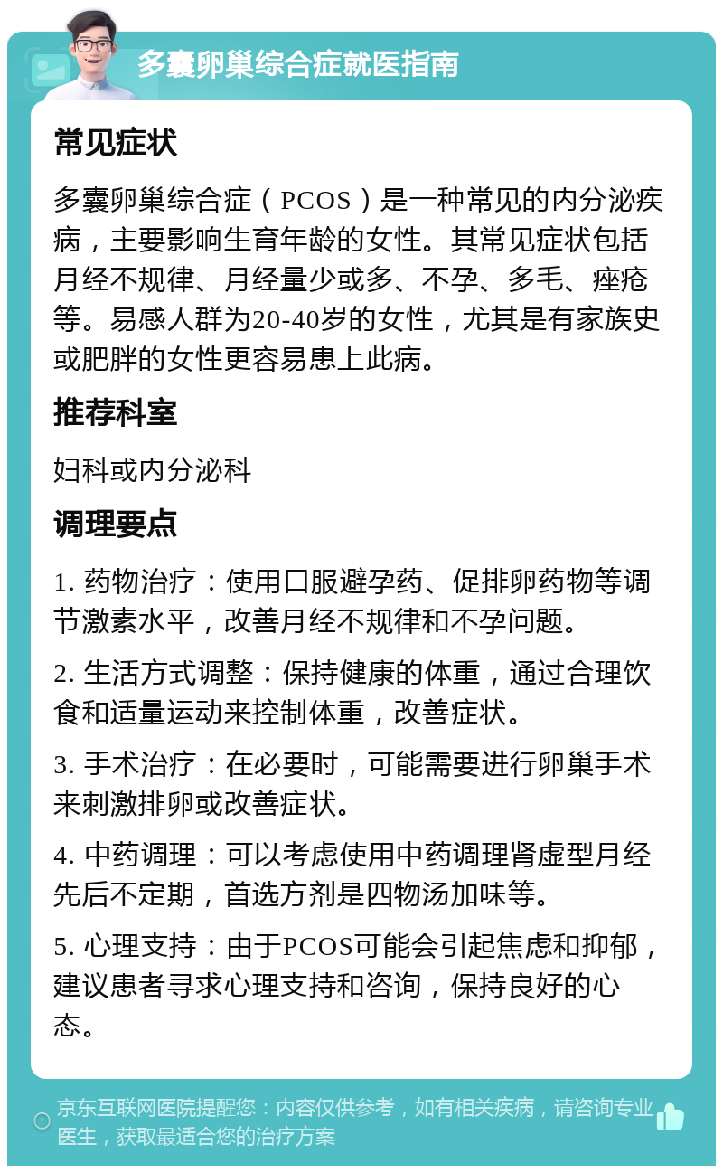 多囊卵巢综合症就医指南 常见症状 多囊卵巢综合症（PCOS）是一种常见的内分泌疾病，主要影响生育年龄的女性。其常见症状包括月经不规律、月经量少或多、不孕、多毛、痤疮等。易感人群为20-40岁的女性，尤其是有家族史或肥胖的女性更容易患上此病。 推荐科室 妇科或内分泌科 调理要点 1. 药物治疗：使用口服避孕药、促排卵药物等调节激素水平，改善月经不规律和不孕问题。 2. 生活方式调整：保持健康的体重，通过合理饮食和适量运动来控制体重，改善症状。 3. 手术治疗：在必要时，可能需要进行卵巢手术来刺激排卵或改善症状。 4. 中药调理：可以考虑使用中药调理肾虚型月经先后不定期，首选方剂是四物汤加味等。 5. 心理支持：由于PCOS可能会引起焦虑和抑郁，建议患者寻求心理支持和咨询，保持良好的心态。