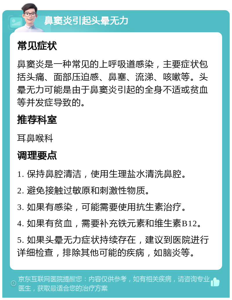 鼻窦炎引起头晕无力 常见症状 鼻窦炎是一种常见的上呼吸道感染，主要症状包括头痛、面部压迫感、鼻塞、流涕、咳嗽等。头晕无力可能是由于鼻窦炎引起的全身不适或贫血等并发症导致的。 推荐科室 耳鼻喉科 调理要点 1. 保持鼻腔清洁，使用生理盐水清洗鼻腔。 2. 避免接触过敏原和刺激性物质。 3. 如果有感染，可能需要使用抗生素治疗。 4. 如果有贫血，需要补充铁元素和维生素B12。 5. 如果头晕无力症状持续存在，建议到医院进行详细检查，排除其他可能的疾病，如脑炎等。