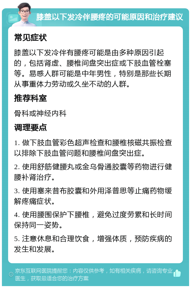 膝盖以下发冷伴腰疼的可能原因和治疗建议 常见症状 膝盖以下发冷伴有腰疼可能是由多种原因引起的，包括肾虚、腰椎间盘突出症或下肢血管栓塞等。易感人群可能是中年男性，特别是那些长期从事重体力劳动或久坐不动的人群。 推荐科室 骨科或神经内科 调理要点 1. 做下肢血管彩色超声检查和腰椎核磁共振检查以排除下肢血管问题和腰椎间盘突出症。 2. 使用舒筋健腰丸或金乌骨通胶囊等药物进行健腰补肾治疗。 3. 使用塞来昔布胶囊和外用泽普思等止痛药物缓解疼痛症状。 4. 使用腰围保护下腰椎，避免过度劳累和长时间保持同一姿势。 5. 注意休息和合理饮食，增强体质，预防疾病的发生和发展。