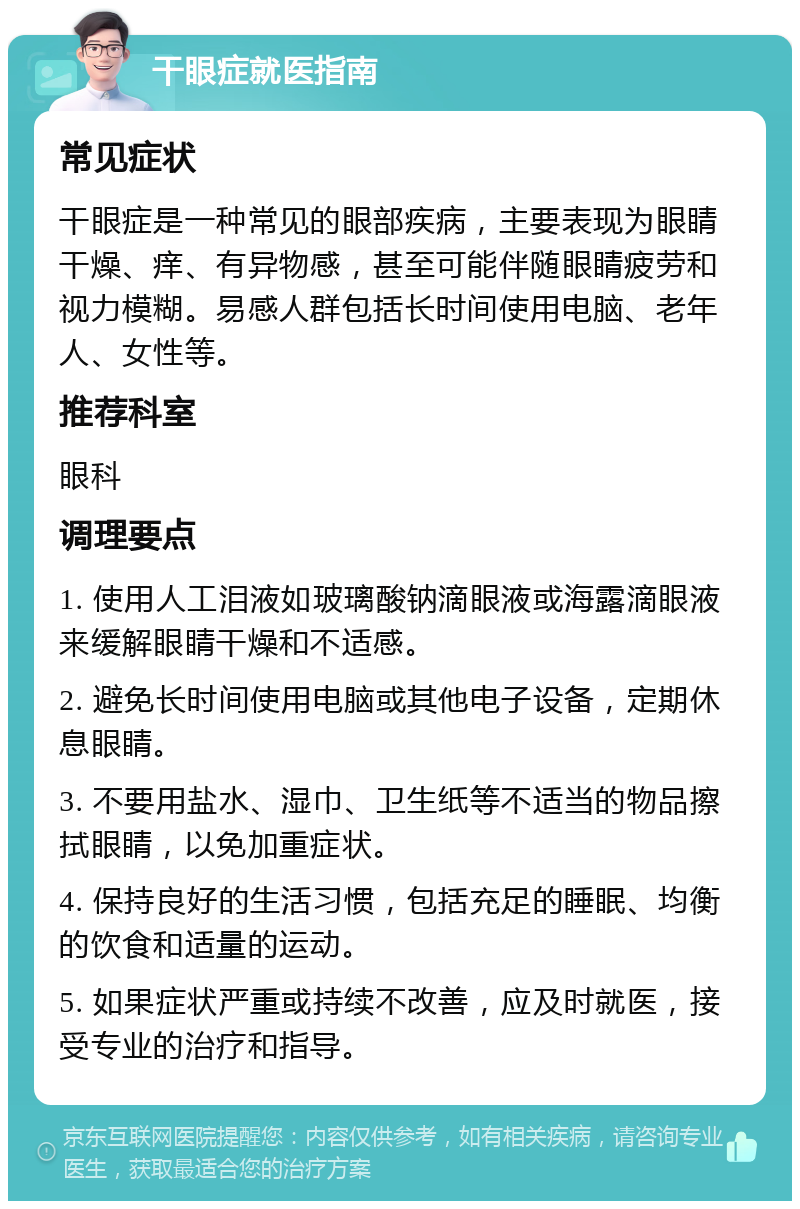 干眼症就医指南 常见症状 干眼症是一种常见的眼部疾病，主要表现为眼睛干燥、痒、有异物感，甚至可能伴随眼睛疲劳和视力模糊。易感人群包括长时间使用电脑、老年人、女性等。 推荐科室 眼科 调理要点 1. 使用人工泪液如玻璃酸钠滴眼液或海露滴眼液来缓解眼睛干燥和不适感。 2. 避免长时间使用电脑或其他电子设备，定期休息眼睛。 3. 不要用盐水、湿巾、卫生纸等不适当的物品擦拭眼睛，以免加重症状。 4. 保持良好的生活习惯，包括充足的睡眠、均衡的饮食和适量的运动。 5. 如果症状严重或持续不改善，应及时就医，接受专业的治疗和指导。