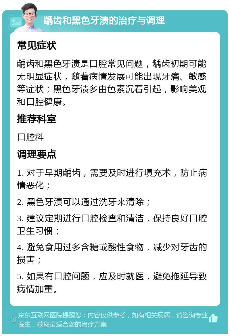 龋齿和黑色牙渍的治疗与调理 常见症状 龋齿和黑色牙渍是口腔常见问题，龋齿初期可能无明显症状，随着病情发展可能出现牙痛、敏感等症状；黑色牙渍多由色素沉着引起，影响美观和口腔健康。 推荐科室 口腔科 调理要点 1. 对于早期龋齿，需要及时进行填充术，防止病情恶化； 2. 黑色牙渍可以通过洗牙来清除； 3. 建议定期进行口腔检查和清洁，保持良好口腔卫生习惯； 4. 避免食用过多含糖或酸性食物，减少对牙齿的损害； 5. 如果有口腔问题，应及时就医，避免拖延导致病情加重。