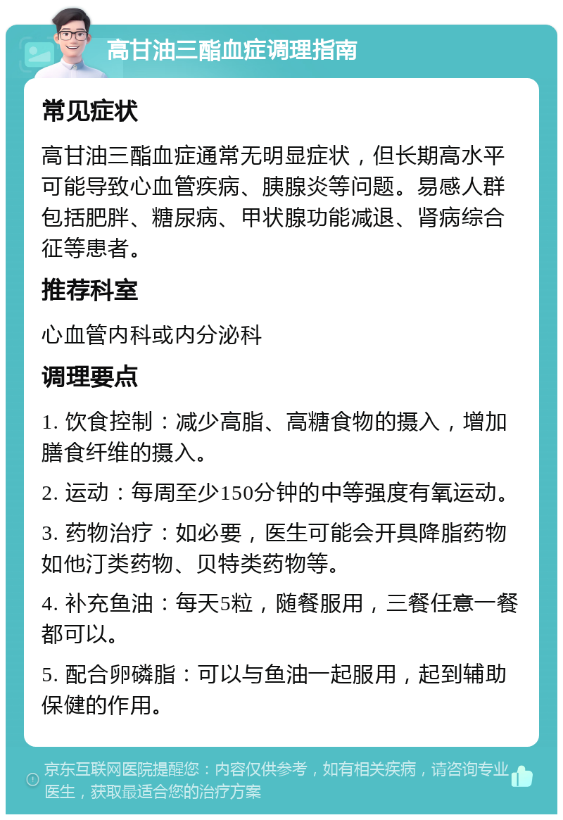 高甘油三酯血症调理指南 常见症状 高甘油三酯血症通常无明显症状，但长期高水平可能导致心血管疾病、胰腺炎等问题。易感人群包括肥胖、糖尿病、甲状腺功能减退、肾病综合征等患者。 推荐科室 心血管内科或内分泌科 调理要点 1. 饮食控制：减少高脂、高糖食物的摄入，增加膳食纤维的摄入。 2. 运动：每周至少150分钟的中等强度有氧运动。 3. 药物治疗：如必要，医生可能会开具降脂药物如他汀类药物、贝特类药物等。 4. 补充鱼油：每天5粒，随餐服用，三餐任意一餐都可以。 5. 配合卵磷脂：可以与鱼油一起服用，起到辅助保健的作用。