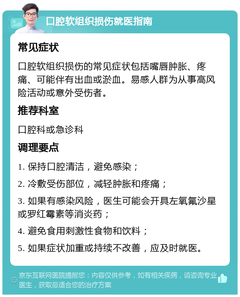 口腔软组织损伤就医指南 常见症状 口腔软组织损伤的常见症状包括嘴唇肿胀、疼痛、可能伴有出血或淤血。易感人群为从事高风险活动或意外受伤者。 推荐科室 口腔科或急诊科 调理要点 1. 保持口腔清洁，避免感染； 2. 冷敷受伤部位，减轻肿胀和疼痛； 3. 如果有感染风险，医生可能会开具左氧氟沙星或罗红霉素等消炎药； 4. 避免食用刺激性食物和饮料； 5. 如果症状加重或持续不改善，应及时就医。