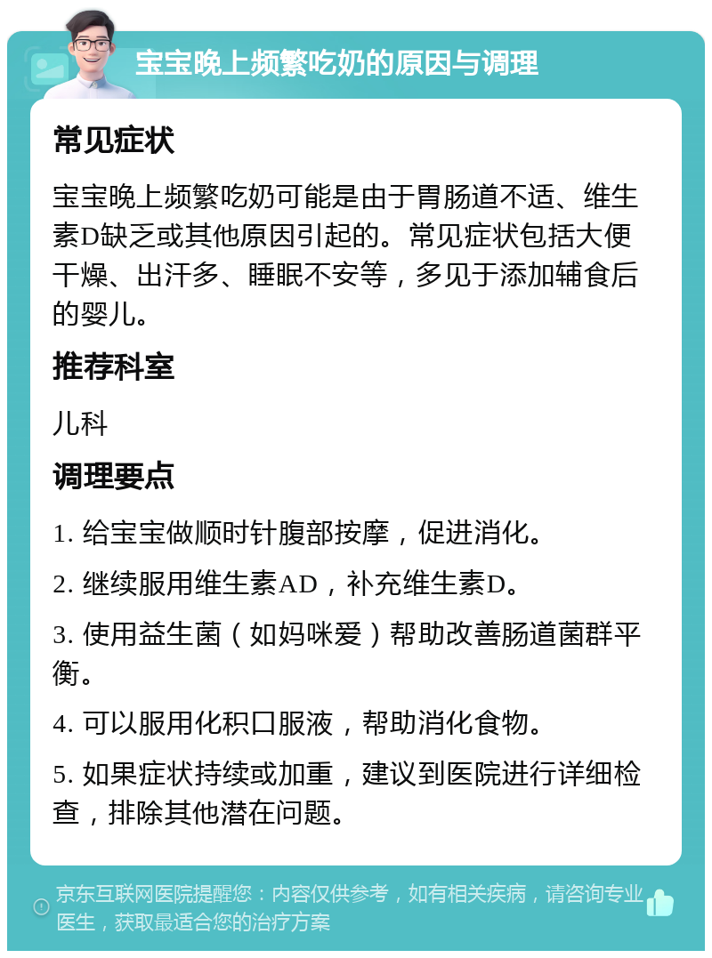 宝宝晚上频繁吃奶的原因与调理 常见症状 宝宝晚上频繁吃奶可能是由于胃肠道不适、维生素D缺乏或其他原因引起的。常见症状包括大便干燥、出汗多、睡眠不安等，多见于添加辅食后的婴儿。 推荐科室 儿科 调理要点 1. 给宝宝做顺时针腹部按摩，促进消化。 2. 继续服用维生素AD，补充维生素D。 3. 使用益生菌（如妈咪爱）帮助改善肠道菌群平衡。 4. 可以服用化积口服液，帮助消化食物。 5. 如果症状持续或加重，建议到医院进行详细检查，排除其他潜在问题。