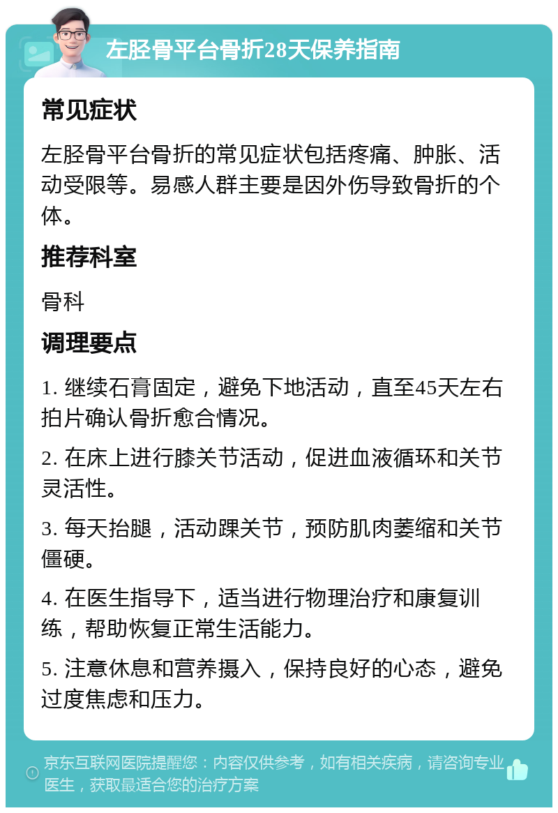 左胫骨平台骨折28天保养指南 常见症状 左胫骨平台骨折的常见症状包括疼痛、肿胀、活动受限等。易感人群主要是因外伤导致骨折的个体。 推荐科室 骨科 调理要点 1. 继续石膏固定，避免下地活动，直至45天左右拍片确认骨折愈合情况。 2. 在床上进行膝关节活动，促进血液循环和关节灵活性。 3. 每天抬腿，活动踝关节，预防肌肉萎缩和关节僵硬。 4. 在医生指导下，适当进行物理治疗和康复训练，帮助恢复正常生活能力。 5. 注意休息和营养摄入，保持良好的心态，避免过度焦虑和压力。