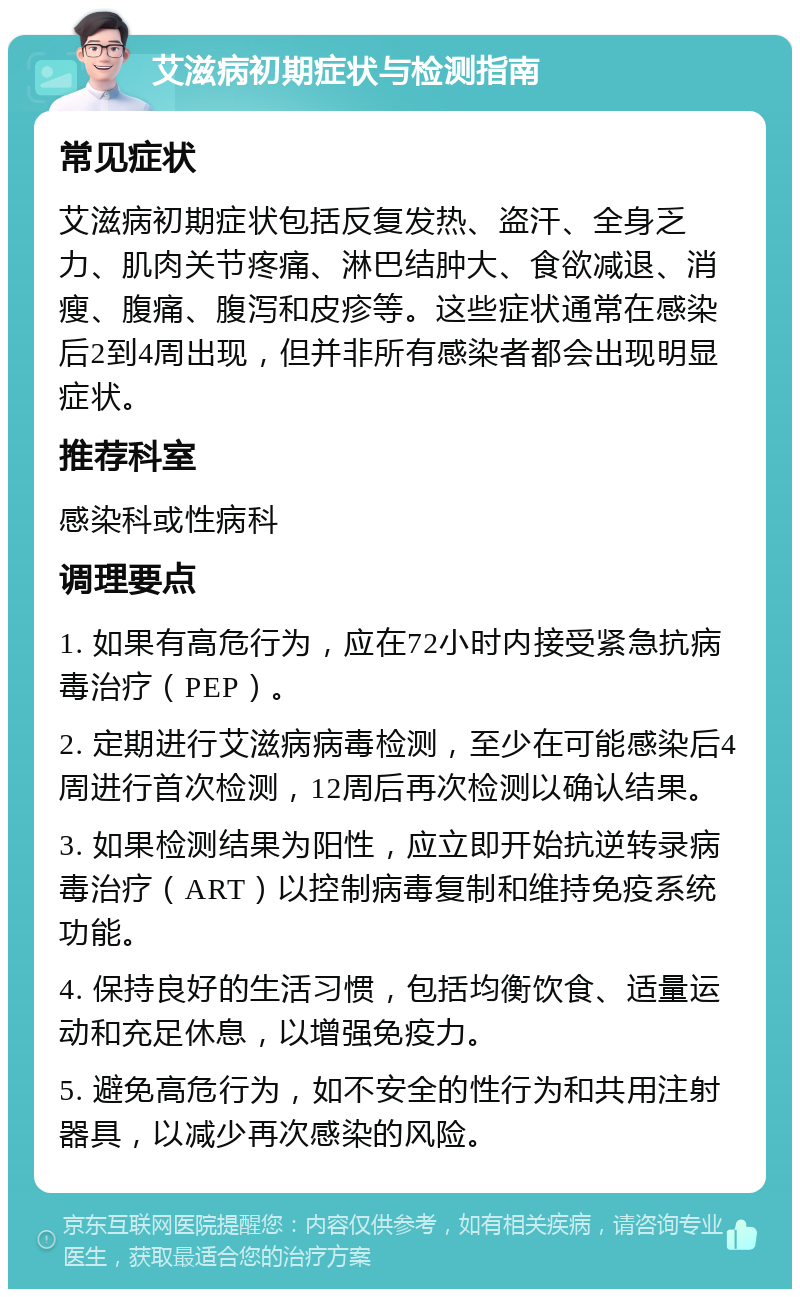 艾滋病初期症状与检测指南 常见症状 艾滋病初期症状包括反复发热、盗汗、全身乏力、肌肉关节疼痛、淋巴结肿大、食欲减退、消瘦、腹痛、腹泻和皮疹等。这些症状通常在感染后2到4周出现，但并非所有感染者都会出现明显症状。 推荐科室 感染科或性病科 调理要点 1. 如果有高危行为，应在72小时内接受紧急抗病毒治疗（PEP）。 2. 定期进行艾滋病病毒检测，至少在可能感染后4周进行首次检测，12周后再次检测以确认结果。 3. 如果检测结果为阳性，应立即开始抗逆转录病毒治疗（ART）以控制病毒复制和维持免疫系统功能。 4. 保持良好的生活习惯，包括均衡饮食、适量运动和充足休息，以增强免疫力。 5. 避免高危行为，如不安全的性行为和共用注射器具，以减少再次感染的风险。