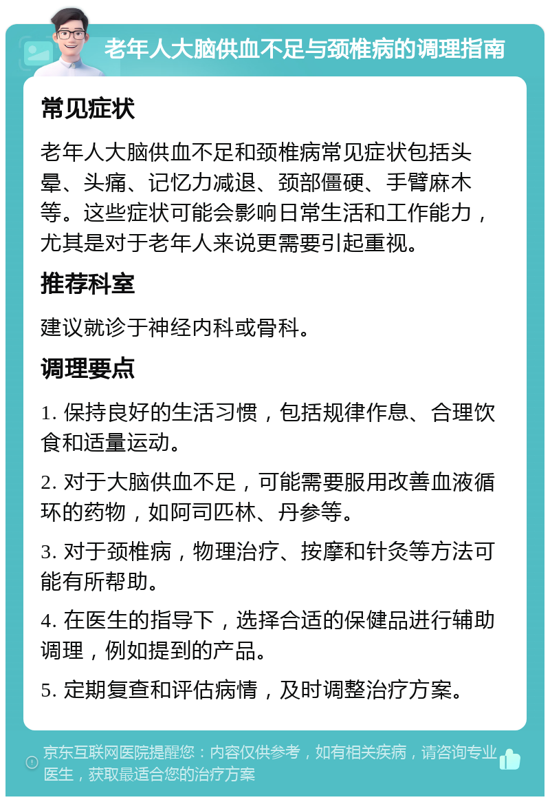 老年人大脑供血不足与颈椎病的调理指南 常见症状 老年人大脑供血不足和颈椎病常见症状包括头晕、头痛、记忆力减退、颈部僵硬、手臂麻木等。这些症状可能会影响日常生活和工作能力，尤其是对于老年人来说更需要引起重视。 推荐科室 建议就诊于神经内科或骨科。 调理要点 1. 保持良好的生活习惯，包括规律作息、合理饮食和适量运动。 2. 对于大脑供血不足，可能需要服用改善血液循环的药物，如阿司匹林、丹参等。 3. 对于颈椎病，物理治疗、按摩和针灸等方法可能有所帮助。 4. 在医生的指导下，选择合适的保健品进行辅助调理，例如提到的产品。 5. 定期复查和评估病情，及时调整治疗方案。