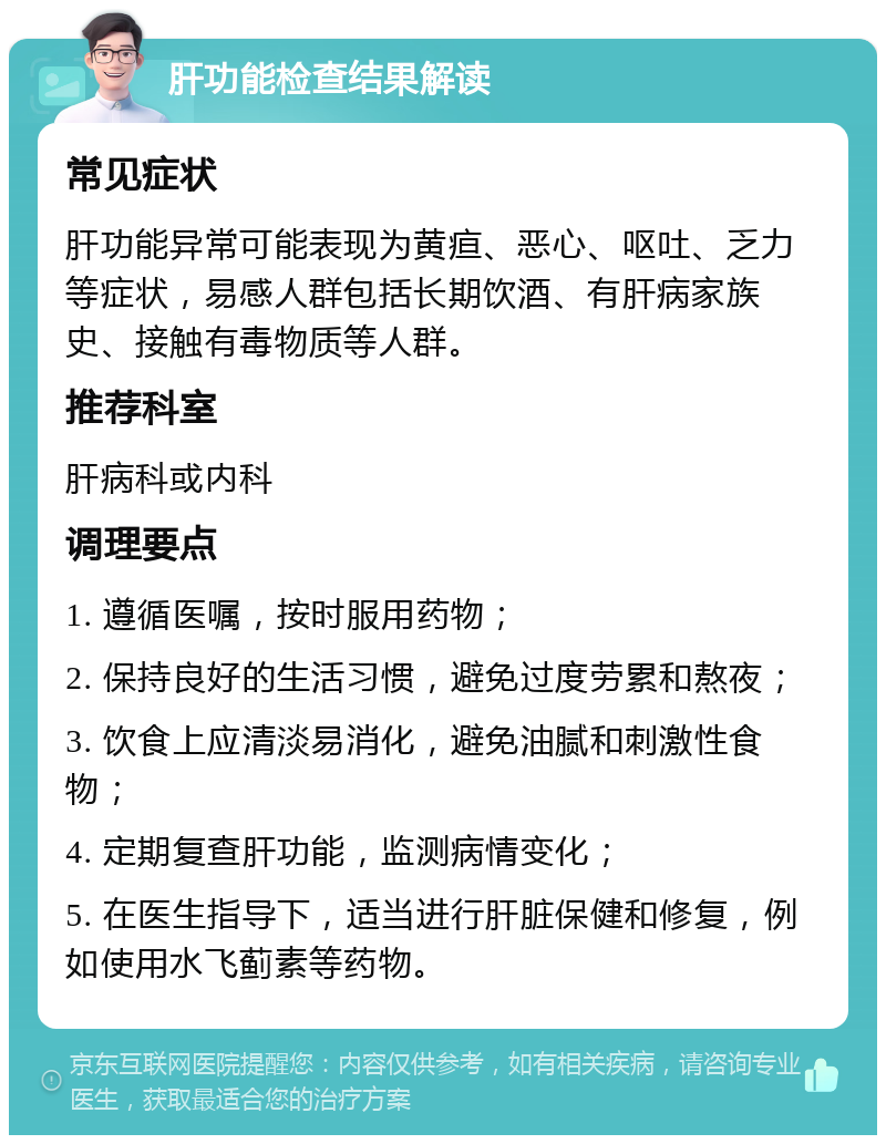 肝功能检查结果解读 常见症状 肝功能异常可能表现为黄疸、恶心、呕吐、乏力等症状，易感人群包括长期饮酒、有肝病家族史、接触有毒物质等人群。 推荐科室 肝病科或内科 调理要点 1. 遵循医嘱，按时服用药物； 2. 保持良好的生活习惯，避免过度劳累和熬夜； 3. 饮食上应清淡易消化，避免油腻和刺激性食物； 4. 定期复查肝功能，监测病情变化； 5. 在医生指导下，适当进行肝脏保健和修复，例如使用水飞蓟素等药物。