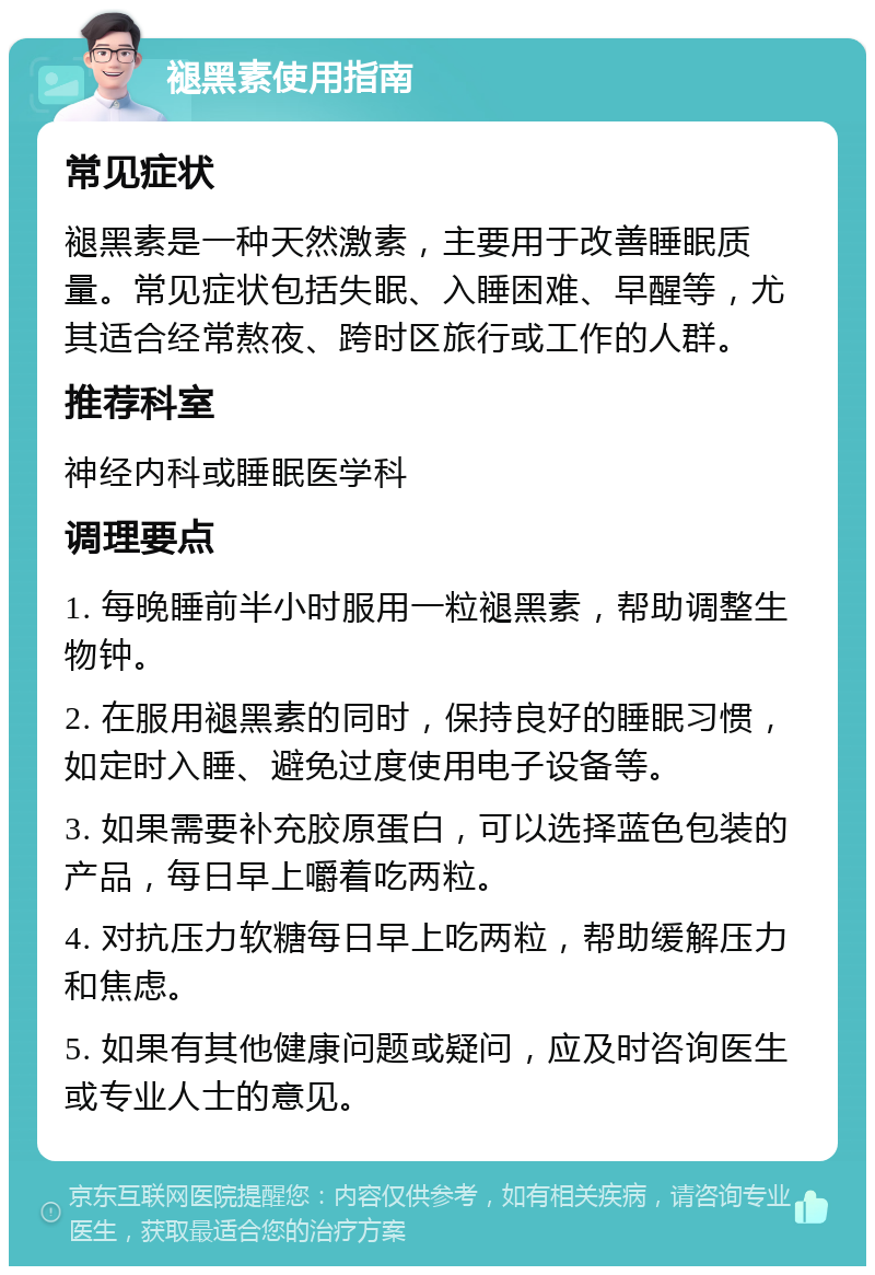 褪黑素使用指南 常见症状 褪黑素是一种天然激素，主要用于改善睡眠质量。常见症状包括失眠、入睡困难、早醒等，尤其适合经常熬夜、跨时区旅行或工作的人群。 推荐科室 神经内科或睡眠医学科 调理要点 1. 每晚睡前半小时服用一粒褪黑素，帮助调整生物钟。 2. 在服用褪黑素的同时，保持良好的睡眠习惯，如定时入睡、避免过度使用电子设备等。 3. 如果需要补充胶原蛋白，可以选择蓝色包装的产品，每日早上嚼着吃两粒。 4. 对抗压力软糖每日早上吃两粒，帮助缓解压力和焦虑。 5. 如果有其他健康问题或疑问，应及时咨询医生或专业人士的意见。