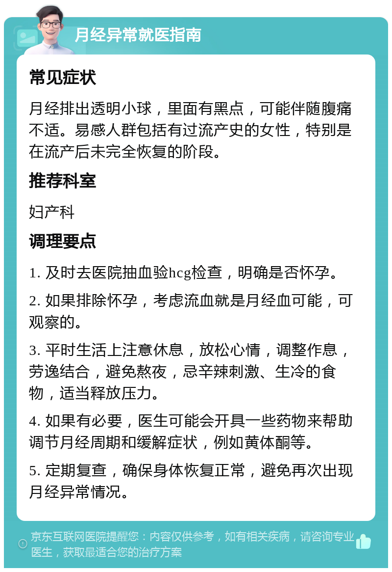 月经异常就医指南 常见症状 月经排出透明小球，里面有黑点，可能伴随腹痛不适。易感人群包括有过流产史的女性，特别是在流产后未完全恢复的阶段。 推荐科室 妇产科 调理要点 1. 及时去医院抽血验hcg检查，明确是否怀孕。 2. 如果排除怀孕，考虑流血就是月经血可能，可观察的。 3. 平时生活上注意休息，放松心情，调整作息，劳逸结合，避免熬夜，忌辛辣刺激、生冷的食物，适当释放压力。 4. 如果有必要，医生可能会开具一些药物来帮助调节月经周期和缓解症状，例如黄体酮等。 5. 定期复查，确保身体恢复正常，避免再次出现月经异常情况。