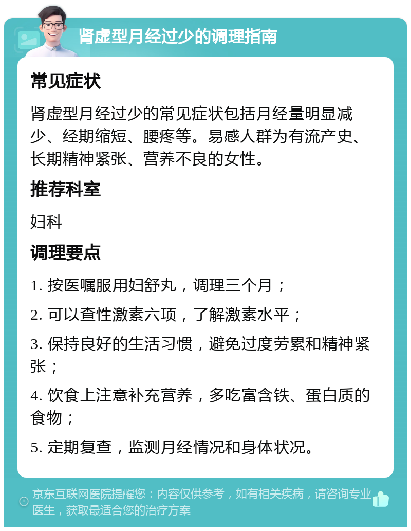 肾虚型月经过少的调理指南 常见症状 肾虚型月经过少的常见症状包括月经量明显减少、经期缩短、腰疼等。易感人群为有流产史、长期精神紧张、营养不良的女性。 推荐科室 妇科 调理要点 1. 按医嘱服用妇舒丸，调理三个月； 2. 可以查性激素六项，了解激素水平； 3. 保持良好的生活习惯，避免过度劳累和精神紧张； 4. 饮食上注意补充营养，多吃富含铁、蛋白质的食物； 5. 定期复查，监测月经情况和身体状况。