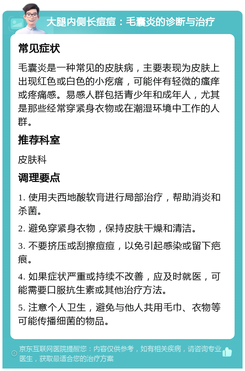 大腿内侧长痘痘：毛囊炎的诊断与治疗 常见症状 毛囊炎是一种常见的皮肤病，主要表现为皮肤上出现红色或白色的小疙瘩，可能伴有轻微的瘙痒或疼痛感。易感人群包括青少年和成年人，尤其是那些经常穿紧身衣物或在潮湿环境中工作的人群。 推荐科室 皮肤科 调理要点 1. 使用夫西地酸软膏进行局部治疗，帮助消炎和杀菌。 2. 避免穿紧身衣物，保持皮肤干燥和清洁。 3. 不要挤压或刮擦痘痘，以免引起感染或留下疤痕。 4. 如果症状严重或持续不改善，应及时就医，可能需要口服抗生素或其他治疗方法。 5. 注意个人卫生，避免与他人共用毛巾、衣物等可能传播细菌的物品。