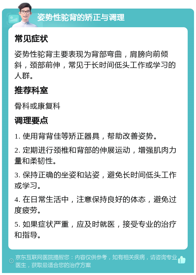 姿势性驼背的矫正与调理 常见症状 姿势性驼背主要表现为背部弯曲，肩膀向前倾斜，颈部前伸，常见于长时间低头工作或学习的人群。 推荐科室 骨科或康复科 调理要点 1. 使用背背佳等矫正器具，帮助改善姿势。 2. 定期进行颈椎和背部的伸展运动，增强肌肉力量和柔韧性。 3. 保持正确的坐姿和站姿，避免长时间低头工作或学习。 4. 在日常生活中，注意保持良好的体态，避免过度疲劳。 5. 如果症状严重，应及时就医，接受专业的治疗和指导。