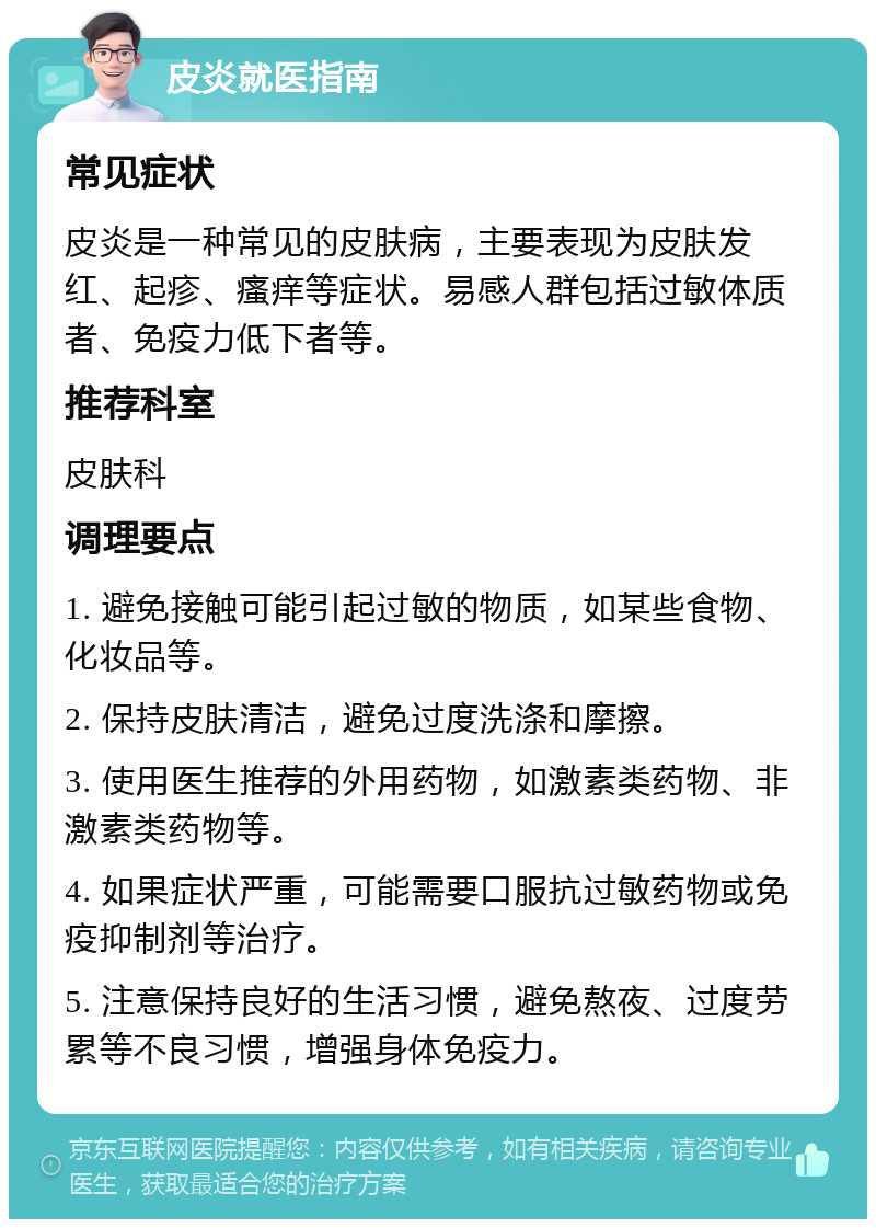 皮炎就医指南 常见症状 皮炎是一种常见的皮肤病，主要表现为皮肤发红、起疹、瘙痒等症状。易感人群包括过敏体质者、免疫力低下者等。 推荐科室 皮肤科 调理要点 1. 避免接触可能引起过敏的物质，如某些食物、化妆品等。 2. 保持皮肤清洁，避免过度洗涤和摩擦。 3. 使用医生推荐的外用药物，如激素类药物、非激素类药物等。 4. 如果症状严重，可能需要口服抗过敏药物或免疫抑制剂等治疗。 5. 注意保持良好的生活习惯，避免熬夜、过度劳累等不良习惯，增强身体免疫力。