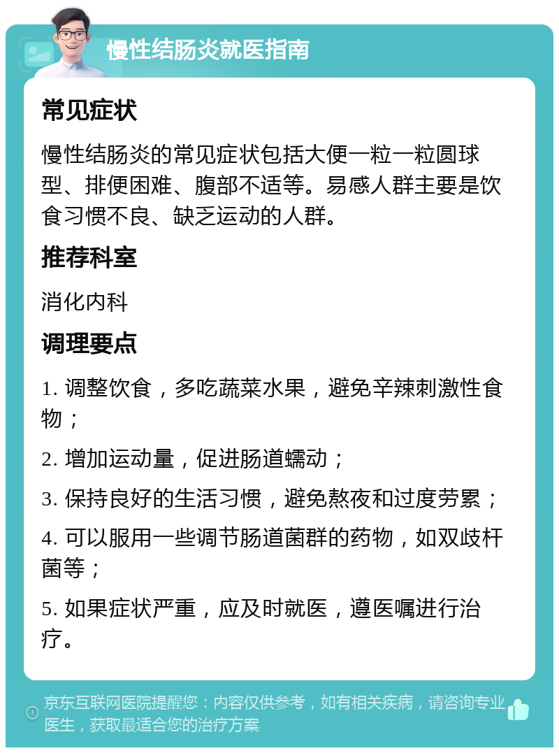 慢性结肠炎就医指南 常见症状 慢性结肠炎的常见症状包括大便一粒一粒圆球型、排便困难、腹部不适等。易感人群主要是饮食习惯不良、缺乏运动的人群。 推荐科室 消化内科 调理要点 1. 调整饮食，多吃蔬菜水果，避免辛辣刺激性食物； 2. 增加运动量，促进肠道蠕动； 3. 保持良好的生活习惯，避免熬夜和过度劳累； 4. 可以服用一些调节肠道菌群的药物，如双歧杆菌等； 5. 如果症状严重，应及时就医，遵医嘱进行治疗。