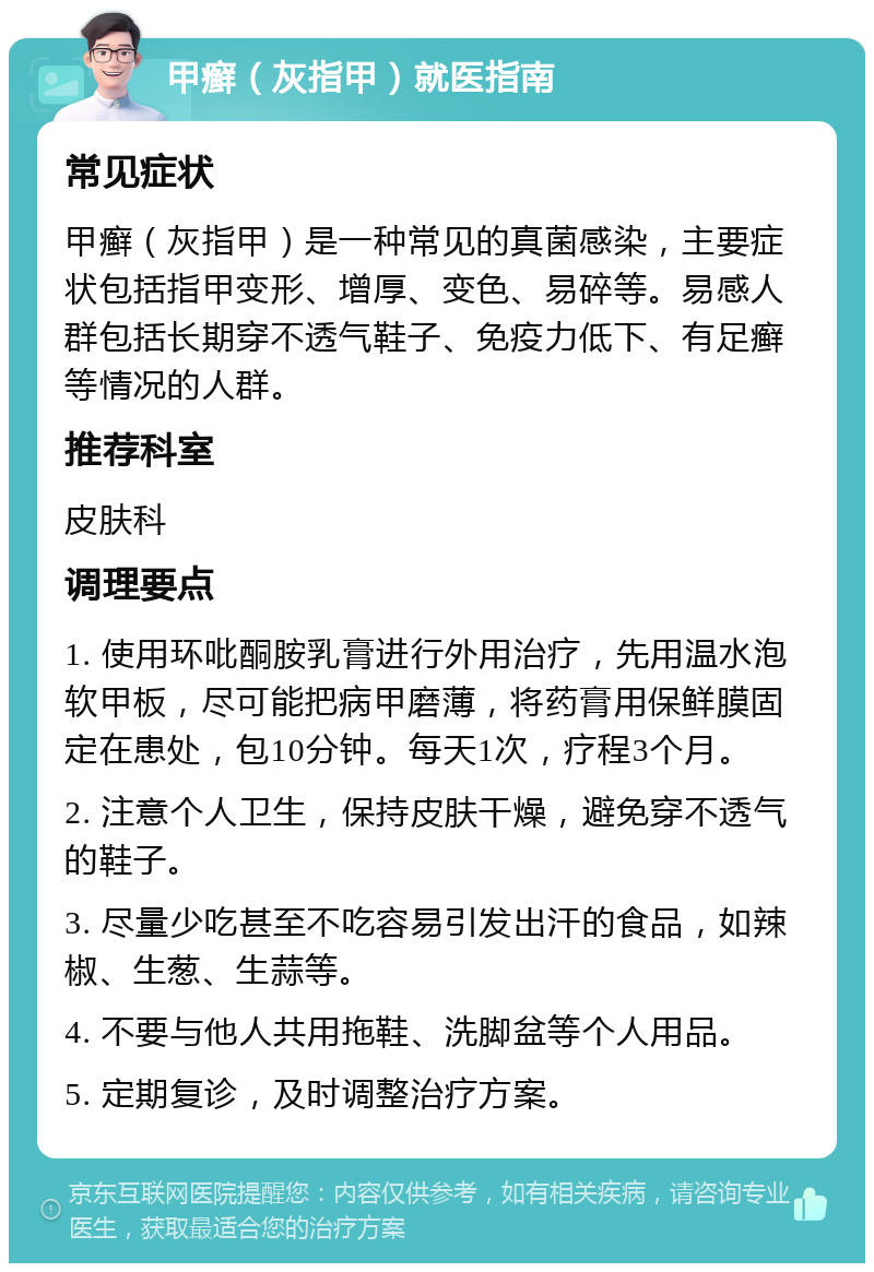 甲癣（灰指甲）就医指南 常见症状 甲癣（灰指甲）是一种常见的真菌感染，主要症状包括指甲变形、增厚、变色、易碎等。易感人群包括长期穿不透气鞋子、免疫力低下、有足癣等情况的人群。 推荐科室 皮肤科 调理要点 1. 使用环吡酮胺乳膏进行外用治疗，先用温水泡软甲板，尽可能把病甲磨薄，将药膏用保鲜膜固定在患处，包10分钟。每天1次，疗程3个月。 2. 注意个人卫生，保持皮肤干燥，避免穿不透气的鞋子。 3. 尽量少吃甚至不吃容易引发出汗的食品，如辣椒、生葱、生蒜等。 4. 不要与他人共用拖鞋、洗脚盆等个人用品。 5. 定期复诊，及时调整治疗方案。