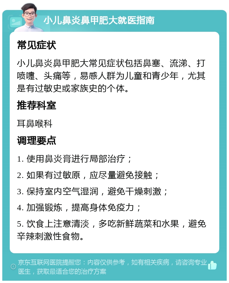 小儿鼻炎鼻甲肥大就医指南 常见症状 小儿鼻炎鼻甲肥大常见症状包括鼻塞、流涕、打喷嚏、头痛等，易感人群为儿童和青少年，尤其是有过敏史或家族史的个体。 推荐科室 耳鼻喉科 调理要点 1. 使用鼻炎膏进行局部治疗； 2. 如果有过敏原，应尽量避免接触； 3. 保持室内空气湿润，避免干燥刺激； 4. 加强锻炼，提高身体免疫力； 5. 饮食上注意清淡，多吃新鲜蔬菜和水果，避免辛辣刺激性食物。