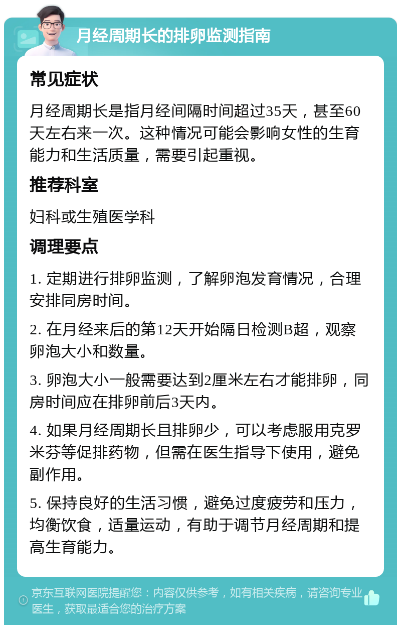 月经周期长的排卵监测指南 常见症状 月经周期长是指月经间隔时间超过35天，甚至60天左右来一次。这种情况可能会影响女性的生育能力和生活质量，需要引起重视。 推荐科室 妇科或生殖医学科 调理要点 1. 定期进行排卵监测，了解卵泡发育情况，合理安排同房时间。 2. 在月经来后的第12天开始隔日检测B超，观察卵泡大小和数量。 3. 卵泡大小一般需要达到2厘米左右才能排卵，同房时间应在排卵前后3天内。 4. 如果月经周期长且排卵少，可以考虑服用克罗米芬等促排药物，但需在医生指导下使用，避免副作用。 5. 保持良好的生活习惯，避免过度疲劳和压力，均衡饮食，适量运动，有助于调节月经周期和提高生育能力。