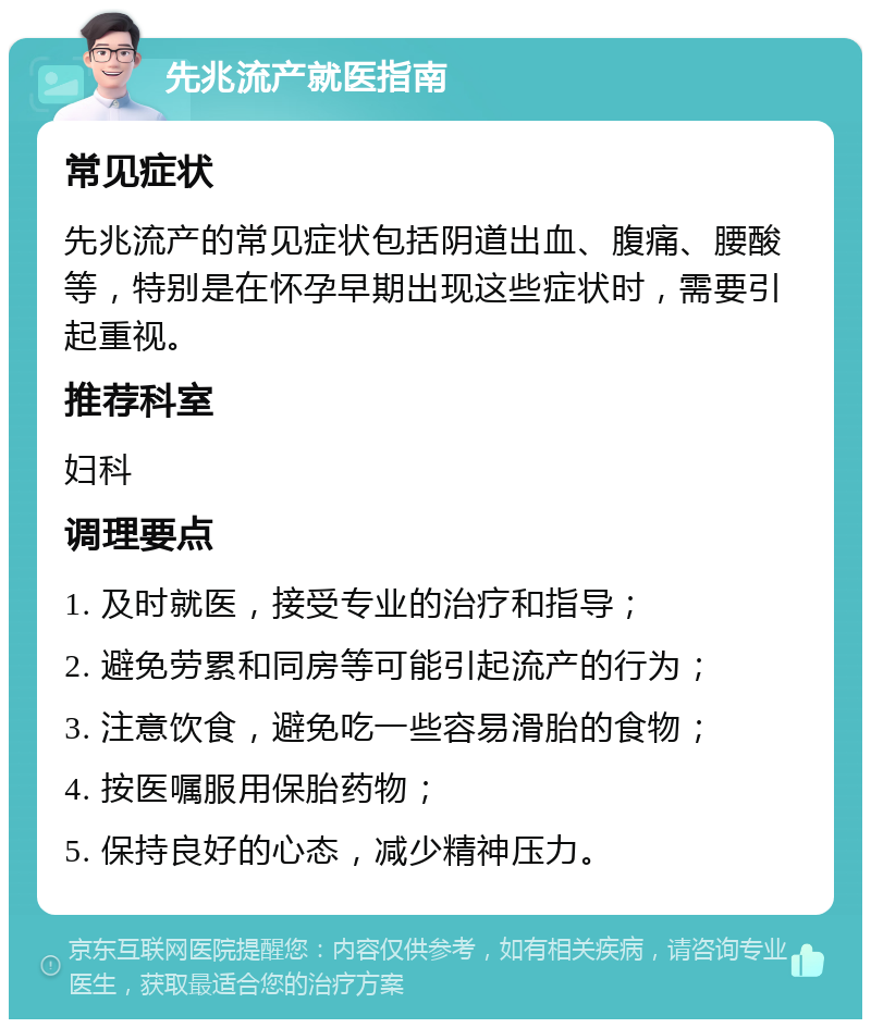 先兆流产就医指南 常见症状 先兆流产的常见症状包括阴道出血、腹痛、腰酸等，特别是在怀孕早期出现这些症状时，需要引起重视。 推荐科室 妇科 调理要点 1. 及时就医，接受专业的治疗和指导； 2. 避免劳累和同房等可能引起流产的行为； 3. 注意饮食，避免吃一些容易滑胎的食物； 4. 按医嘱服用保胎药物； 5. 保持良好的心态，减少精神压力。