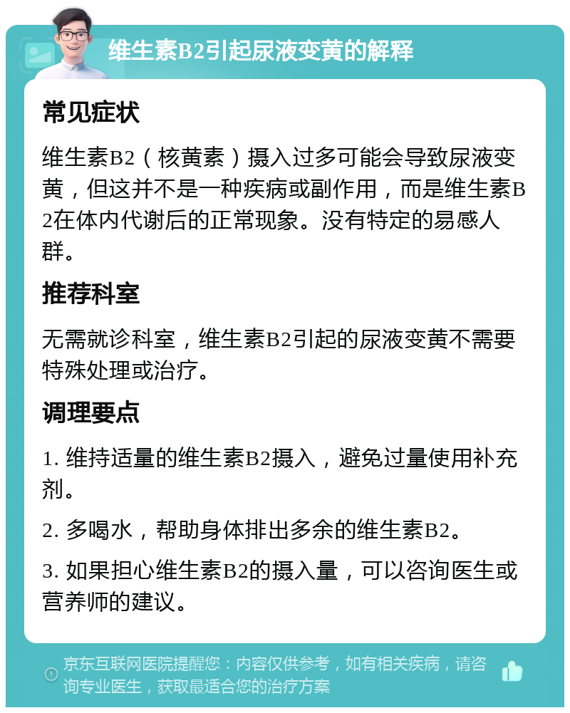 维生素B2引起尿液变黄的解释 常见症状 维生素B2（核黄素）摄入过多可能会导致尿液变黄，但这并不是一种疾病或副作用，而是维生素B2在体内代谢后的正常现象。没有特定的易感人群。 推荐科室 无需就诊科室，维生素B2引起的尿液变黄不需要特殊处理或治疗。 调理要点 1. 维持适量的维生素B2摄入，避免过量使用补充剂。 2. 多喝水，帮助身体排出多余的维生素B2。 3. 如果担心维生素B2的摄入量，可以咨询医生或营养师的建议。