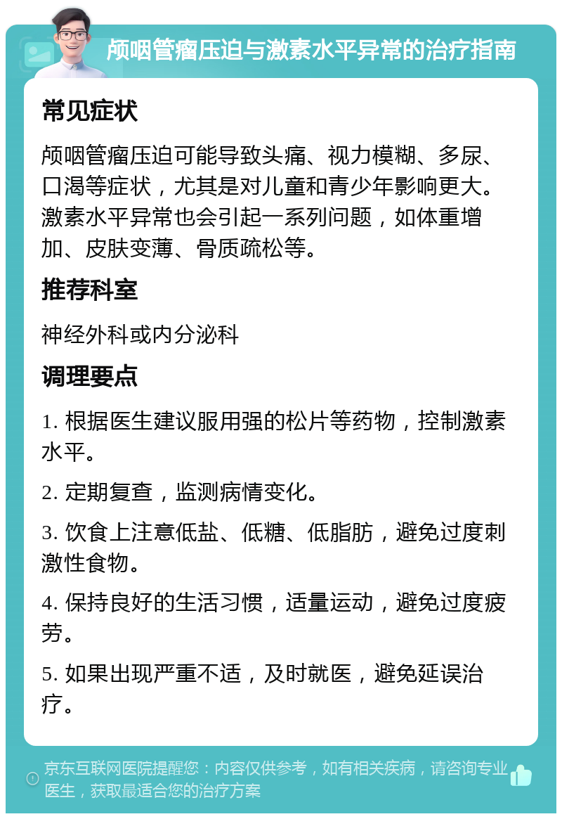 颅咽管瘤压迫与激素水平异常的治疗指南 常见症状 颅咽管瘤压迫可能导致头痛、视力模糊、多尿、口渴等症状，尤其是对儿童和青少年影响更大。激素水平异常也会引起一系列问题，如体重增加、皮肤变薄、骨质疏松等。 推荐科室 神经外科或内分泌科 调理要点 1. 根据医生建议服用强的松片等药物，控制激素水平。 2. 定期复查，监测病情变化。 3. 饮食上注意低盐、低糖、低脂肪，避免过度刺激性食物。 4. 保持良好的生活习惯，适量运动，避免过度疲劳。 5. 如果出现严重不适，及时就医，避免延误治疗。