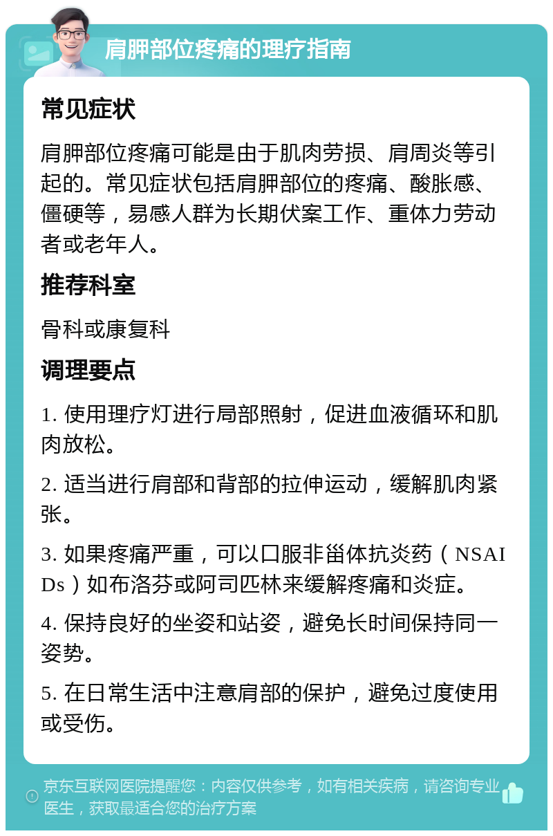 肩胛部位疼痛的理疗指南 常见症状 肩胛部位疼痛可能是由于肌肉劳损、肩周炎等引起的。常见症状包括肩胛部位的疼痛、酸胀感、僵硬等，易感人群为长期伏案工作、重体力劳动者或老年人。 推荐科室 骨科或康复科 调理要点 1. 使用理疗灯进行局部照射，促进血液循环和肌肉放松。 2. 适当进行肩部和背部的拉伸运动，缓解肌肉紧张。 3. 如果疼痛严重，可以口服非甾体抗炎药（NSAIDs）如布洛芬或阿司匹林来缓解疼痛和炎症。 4. 保持良好的坐姿和站姿，避免长时间保持同一姿势。 5. 在日常生活中注意肩部的保护，避免过度使用或受伤。