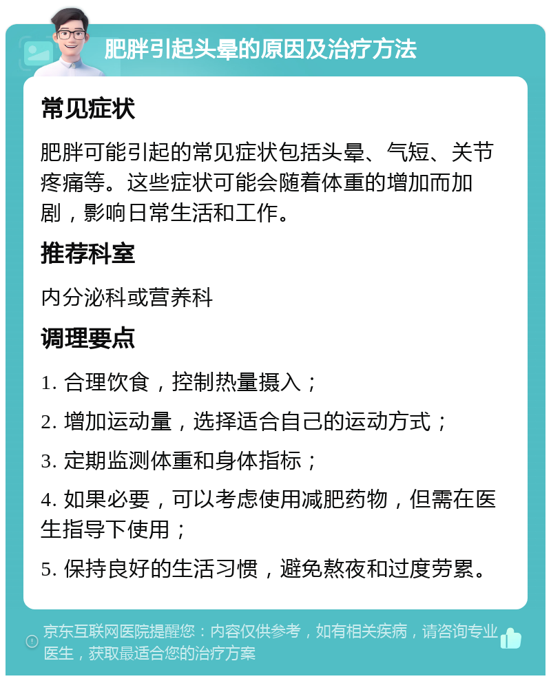 肥胖引起头晕的原因及治疗方法 常见症状 肥胖可能引起的常见症状包括头晕、气短、关节疼痛等。这些症状可能会随着体重的增加而加剧，影响日常生活和工作。 推荐科室 内分泌科或营养科 调理要点 1. 合理饮食，控制热量摄入； 2. 增加运动量，选择适合自己的运动方式； 3. 定期监测体重和身体指标； 4. 如果必要，可以考虑使用减肥药物，但需在医生指导下使用； 5. 保持良好的生活习惯，避免熬夜和过度劳累。