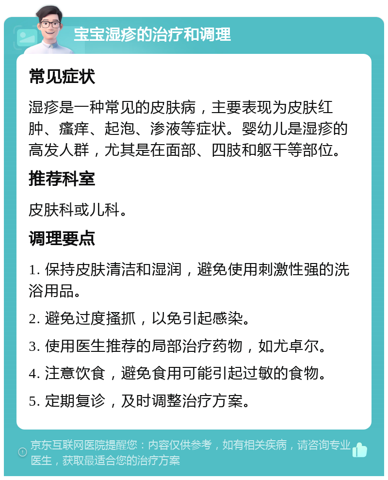 宝宝湿疹的治疗和调理 常见症状 湿疹是一种常见的皮肤病，主要表现为皮肤红肿、瘙痒、起泡、渗液等症状。婴幼儿是湿疹的高发人群，尤其是在面部、四肢和躯干等部位。 推荐科室 皮肤科或儿科。 调理要点 1. 保持皮肤清洁和湿润，避免使用刺激性强的洗浴用品。 2. 避免过度搔抓，以免引起感染。 3. 使用医生推荐的局部治疗药物，如尤卓尔。 4. 注意饮食，避免食用可能引起过敏的食物。 5. 定期复诊，及时调整治疗方案。