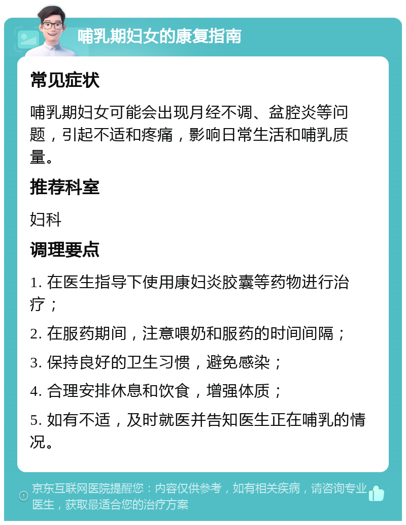 哺乳期妇女的康复指南 常见症状 哺乳期妇女可能会出现月经不调、盆腔炎等问题，引起不适和疼痛，影响日常生活和哺乳质量。 推荐科室 妇科 调理要点 1. 在医生指导下使用康妇炎胶囊等药物进行治疗； 2. 在服药期间，注意喂奶和服药的时间间隔； 3. 保持良好的卫生习惯，避免感染； 4. 合理安排休息和饮食，增强体质； 5. 如有不适，及时就医并告知医生正在哺乳的情况。