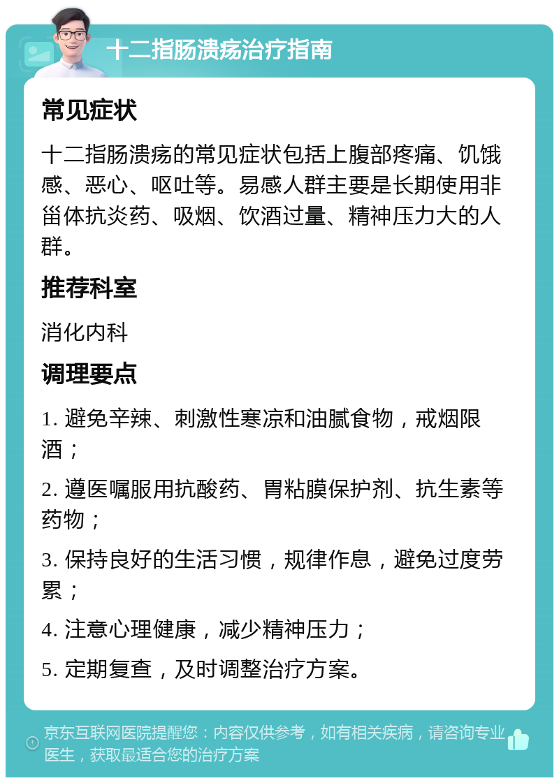 十二指肠溃疡治疗指南 常见症状 十二指肠溃疡的常见症状包括上腹部疼痛、饥饿感、恶心、呕吐等。易感人群主要是长期使用非甾体抗炎药、吸烟、饮酒过量、精神压力大的人群。 推荐科室 消化内科 调理要点 1. 避免辛辣、刺激性寒凉和油腻食物，戒烟限酒； 2. 遵医嘱服用抗酸药、胃粘膜保护剂、抗生素等药物； 3. 保持良好的生活习惯，规律作息，避免过度劳累； 4. 注意心理健康，减少精神压力； 5. 定期复查，及时调整治疗方案。