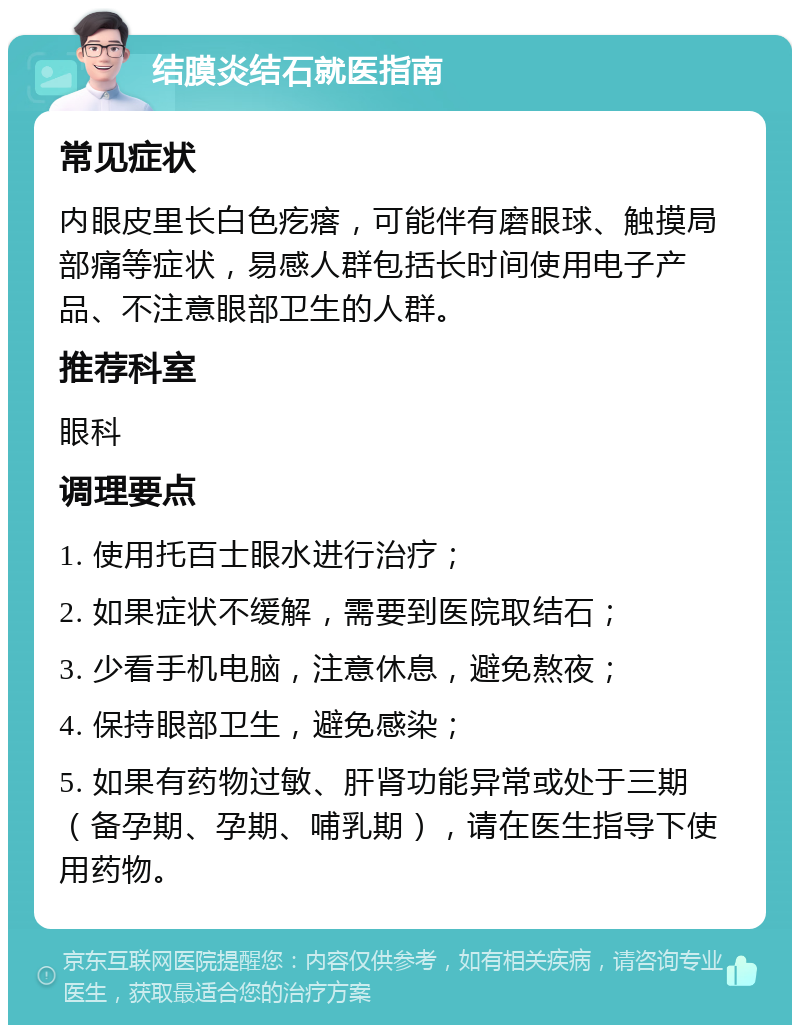 结膜炎结石就医指南 常见症状 内眼皮里长白色疙瘩，可能伴有磨眼球、触摸局部痛等症状，易感人群包括长时间使用电子产品、不注意眼部卫生的人群。 推荐科室 眼科 调理要点 1. 使用托百士眼水进行治疗； 2. 如果症状不缓解，需要到医院取结石； 3. 少看手机电脑，注意休息，避免熬夜； 4. 保持眼部卫生，避免感染； 5. 如果有药物过敏、肝肾功能异常或处于三期（备孕期、孕期、哺乳期），请在医生指导下使用药物。