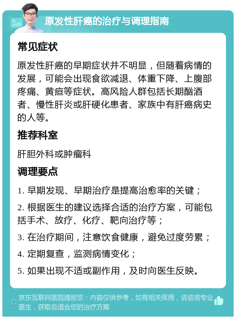 原发性肝癌的治疗与调理指南 常见症状 原发性肝癌的早期症状并不明显，但随着病情的发展，可能会出现食欲减退、体重下降、上腹部疼痛、黄疸等症状。高风险人群包括长期酗酒者、慢性肝炎或肝硬化患者、家族中有肝癌病史的人等。 推荐科室 肝胆外科或肿瘤科 调理要点 1. 早期发现、早期治疗是提高治愈率的关键； 2. 根据医生的建议选择合适的治疗方案，可能包括手术、放疗、化疗、靶向治疗等； 3. 在治疗期间，注意饮食健康，避免过度劳累； 4. 定期复查，监测病情变化； 5. 如果出现不适或副作用，及时向医生反映。